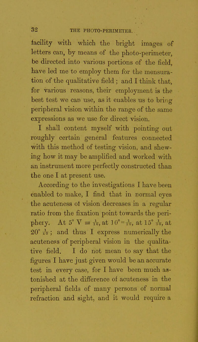 facility with which the bright images of letters can, by means of the photo-perimeter, be directed into various portions of the field, have led me to employ them for the mensura- tion of the qualitative field ; and I think that, for various reasons, their employment is the best test we can use, as it enables us to bring peripheral vision within the range of the same expressions as we use for direct vision. I shall content myself with pointing out roughly certain general features connected with this method of testing vision, and shew- ing how it may be amplified and worked with an instrument more perfectly constructed than the one I at present use. According to the investigations I have been enabled to make, I find that in normal eyes the acuteness ol vision decreases in a regular ratio from the fixation point towards the peri- phery. At 5° V = to, at ] 0° = thi, at 15° at 20° to- ; and thus I express numerically the acuteness of peripheral vision in the qualita- tive field. I do not mean to say that the figures I have just given would be an accurate test in every case, for I have been much as- tonished at the difference of acuteness in the peripheral fields of many persons of normal refraction and sight, and it would require a