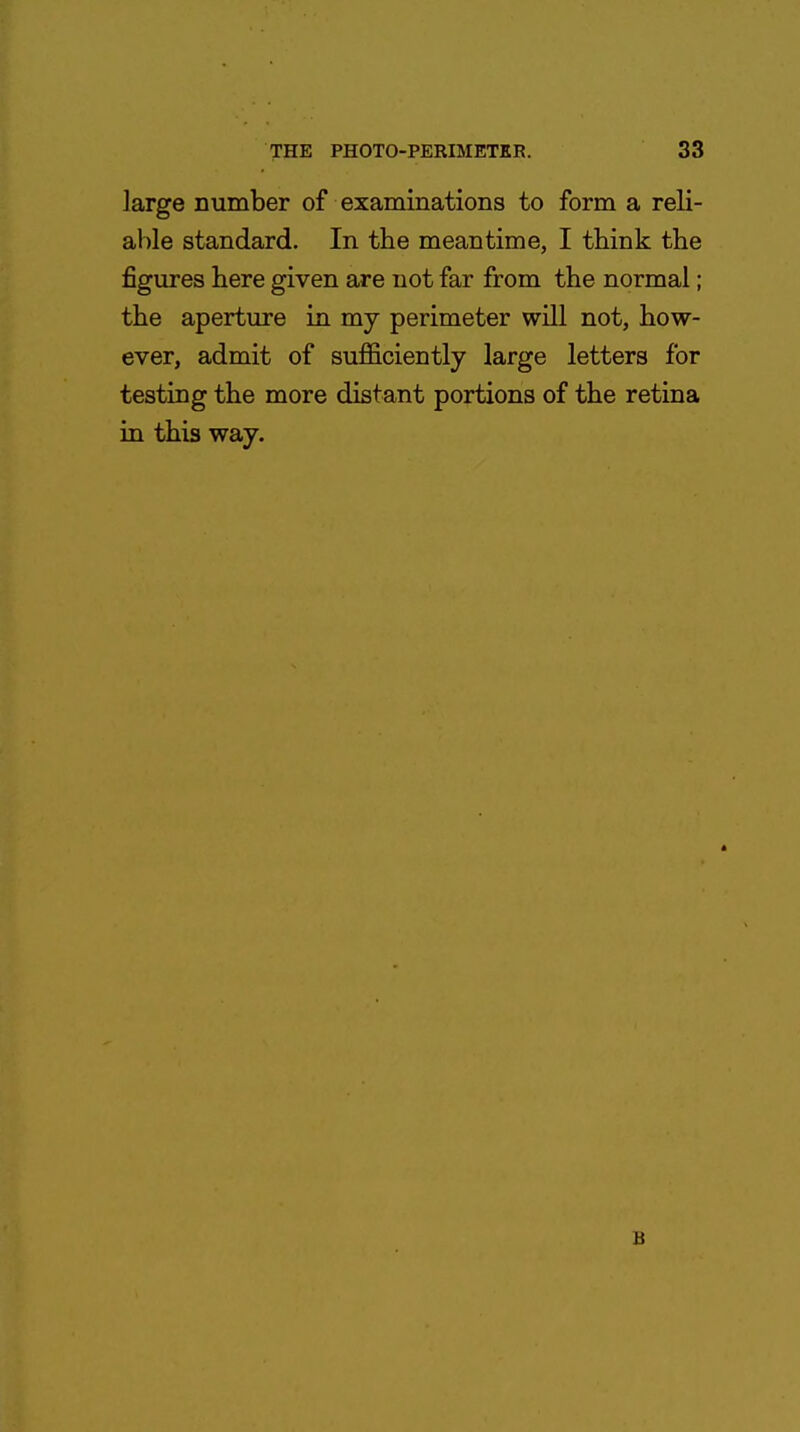 large number of examinations to form a reli- able standard. In the meantime, I think the figures here given are not far from the normal; the aperture in my perimeter will not, how- ever, admit of sufficiently large letters for testing the more distant portions of the retina in this way. B