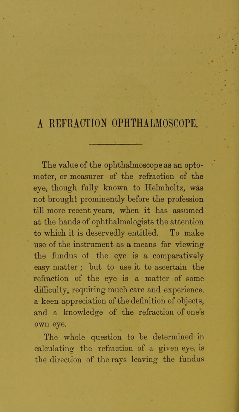 A REFRACTION OPHTHALMOSCOPE. The value of the ophthalmoscope as an opto- meter, or measurer of the refraction of the eye, though fully known to Helmholtz, was not brought prominently before the profession till more recent years, when it has assumed at the hands of ophthalmologists the attention to which it is deservedly entitled. To make use of the instrument as a means for viewing the fundus of the eye is a comparatively easy matter ; but to use it to ascertain the refraction of the eye is a matter of some difficulty, requiring much care and experience, a keen appreciation of the definition of objects, and a knowledge of the refraction of one's own eye. The whole question to be determined in calculating the refraction of a given eye, is the direction of the rays leaving the fundus