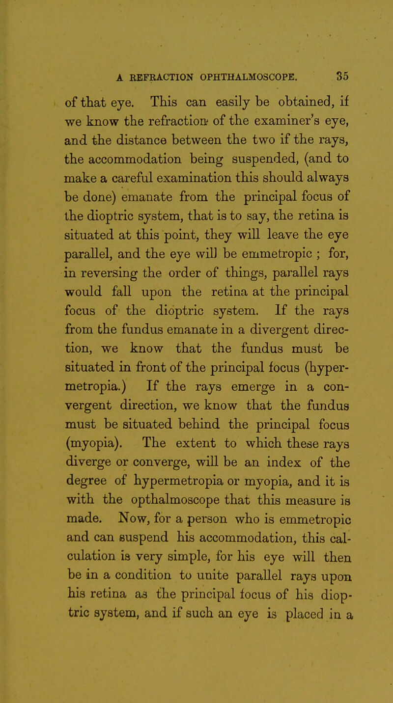 of that eye. This can easily be obtained, if we know the refraction- of the examiner's eye, and the distance between the two if the rays, the accommodation being suspended, (and to make a careful examination this should always be done) emanate from the principal focus of the dioptric system, that is to say, the retina is situated at this point, they will leave the eye parallel, and the eye will be emmetropic ; for, in reversing the order of things, parallel rays would fall upon the retina at the principal focus of the dioptric system. If the rays from the fundus emanate in a divergent direc- tion, we know that the fundus must be situated in front of the principal focus (hyper- metropia.) If the rays emerge in a con- vergent direction, we know that the fundus must be situated behind the principal focus (myopia). The extent to which these rays diverge or converge, will be an index of the degree of hypermetropia or myopia, and it is with the opthalmoscope that this measure is made. Now, for a person who is emmetropic and can suspend his accommodation, this cal- culation is very simple, for his eye will then be in a condition to unite parallel rays upon his retina aa the principal focus of his diop- tric system, and if such an eye is placed in a
