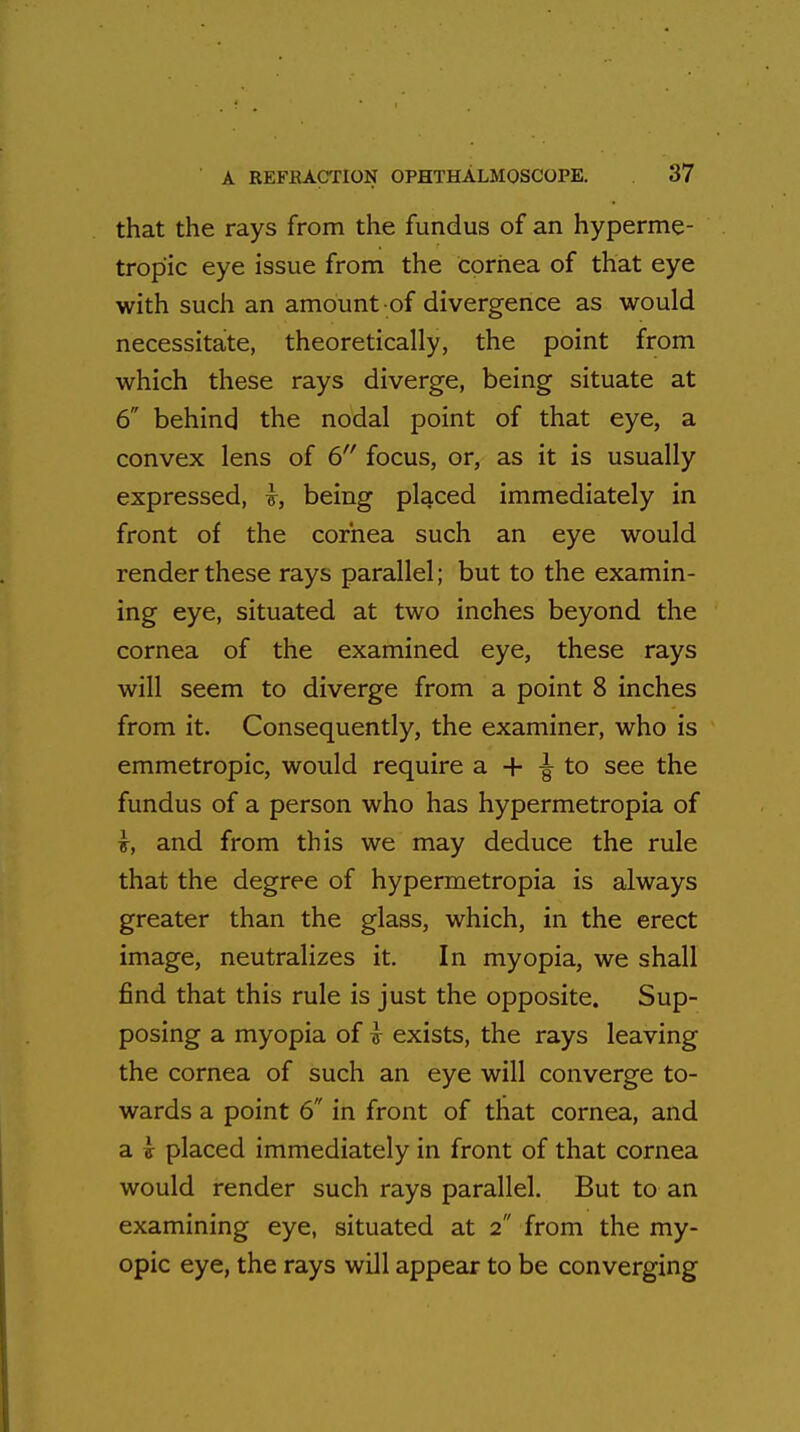 that the rays from the fundus of an hyperme- tropic eye issue from the cornea of that eye with such an amount of divergence as would necessitate, theoretically, the point from which these rays diverge, being situate at 6 behind the nodal point of that eye, a convex lens of 6 focus, or, as it is usually expressed, being placed immediately in front of the cornea such an eye would render these rays parallel; but to the examin- ing eye, situated at two inches beyond the cornea of the examined eye, these rays will seem to diverge from a point 8 inches from it. Consequently, the examiner, who is emmetropic, would require a + ^ to see the fundus of a person who has hypermetropia of \, and from this we may deduce the rule that the degree of hypermetropia is always greater than the glass, which, in the erect image, neutralizes it. In myopia, we shall find that this rule is just the opposite. Sup- posing a myopia of & exists, the rays leaving the cornea of such an eye will converge to- wards a point 6 in front of that cornea, and a v placed immediately in front of that cornea would render such rays parallel. But to an examining eye, situated at 2 from the my- opic eye, the rays will appear to be converging