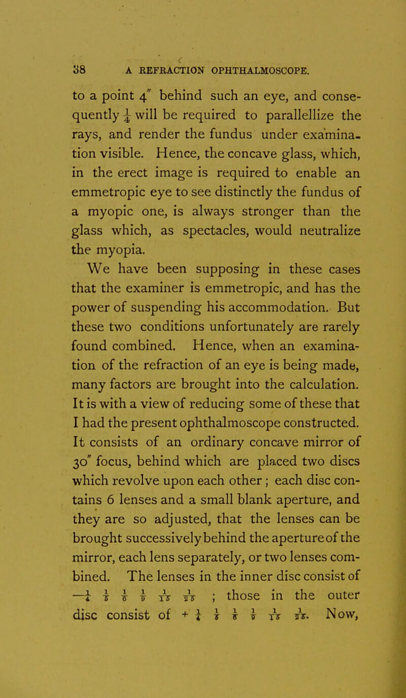 to a point 4 behind such an eye, and conse- quently ^ will be required to parallellize the rays, and render the fundus under examina- tion visible. Hence, the concave glass, which, in the erect image is required to enable an emmetropic eye to see distinctly the fundus of a myopic one, is always stronger than the glass which, as spectacles, would neutralize the myopia. We have been supposing in these cases that the examiner is emmetropic, and has the power of suspending his accommodation. But these two conditions unfortunately are rarely found combined. Hence, when an examina- tion of the refraction of an eye is being made, many factors are brought into the calculation. It is with a view of reducing some of these that I had the present ophthalmoscope constructed. It consists of an ordinary concave mirror of 30 focus, behind which are placed two discs which revolve upon each other; each disc con- tains 6 lenses and a small blank aperture, and they are so adjusted, that the lenses can be brought successively behind the aperture of the mirror, each lens separately, or two lenses com- bined. The lenses in the inner disc consist of 4 I } t ti Tf ; those in the outer disc consist of + } j v k xV A. Now,