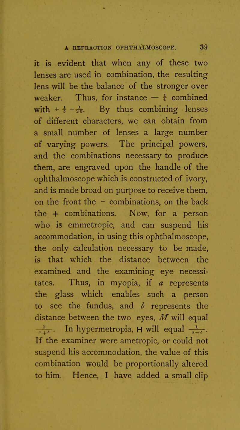 it is evident that when any of these two lenses are used in combination, the resulting lens will be the balance of the stronger over weaker. Thus, for instance — i combined with + t By thus combining lenses of different characters, we can obtain from a small number of lenses a large number of varying powers. The principal powers, and the combinations necessary to produce them, are engraved upon the handle of the ophthalmoscope which is constructed of ivory, and is made broad on purpose to receive them, on the front the - combinations, on the back the + combinations. Now, for a person who is emmetropic, and can suspend his accommodation, in using this ophthalmoscope, the only calculation necessary to be made, is that which the distance between the examined and the examining eye necessi- tates. Thus, in myopia, if a represents the glass which enables such a person to see the fundus, and b represents the distance between the two eyes, M will equal In hypermetropia, H will equal -jzr*-. If the examiner were ametropic, or could not suspend his accommodation, the value of this combination would be proportionally altered to him. Hence, I have added a small clip