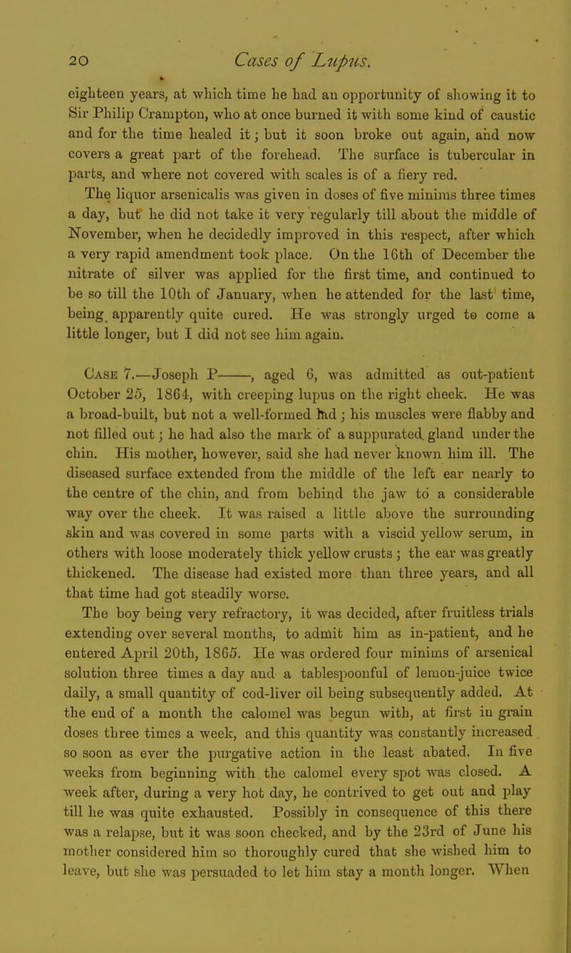 eighteen years, at whicli time he had an opportunity of allowing it to Sir Philip Crampton, who at once burned it with some kind of caustic and for the time healed it; but it soon broke out again, aiid now covers a great part of the forehead. The surface is tubercular in parts, and where not covered with scales is of a fiery red. The liquor arsenicalis was given in doses of five minims three times a day, but he did not take it very regularly till about the middle of November, when he decidedly improved in this respect, after which a very rapid amendment took place. On the 16th of December the nitrate of silver was applied for the first time, and continued to be so till the 10th of January, when he attended for the last time, being apparently quite cured. He was strongly urged te come a little longer, but I did not see him again. Case 7.—Joseph P , aged 6, was admitted as out-patient October 25, 1864, with creeping lupus on the right cheek. He was a broad-built, but not a well-formed fed ; his muscles were flabby and not filled out; he had also the mark of a suppurated gland under the chin. His mother, however, said she had never known him ill. The diseased surface extended from the middle of the left ear neai'ly to the centre of the chin, and from behind the jaw to a considerable way over the cheek. It was raised a little above the surrounding skin and was covered in some parts with a viscid yellow serum, in others with loose moderately thick yellow crusts ; the ear was greatly thickened. The disease had existed more than three years, and all that time had got steadily worse. The boy being very refractory, it was decided, after fruitless trials extending over several months, to admit him as in-patient, and he entered April 20th, 1865. He was ordered four minims of arsenical solution three times a day and a tablespoouful of lemon-juice twice daily, a small quantity of cod-liver oil being subsequently added. At the end of a month the calomel was begun with, at first iu grain doses three times a week, and this quantity was constantly increased so soon as ever the purgative action in the least abated. In five weeks from beginning with the calomel every spot was closed. A week after, during a very hot day, he contrived to get out and play till he was quite exhausted. Possibly in consequence of this there was a relapse, but it was soon checked, and by the 23rd of June his mother considered him so thoroughly cured that she wished him to leave, but she was persuaded to let hiui stay a month longer. When