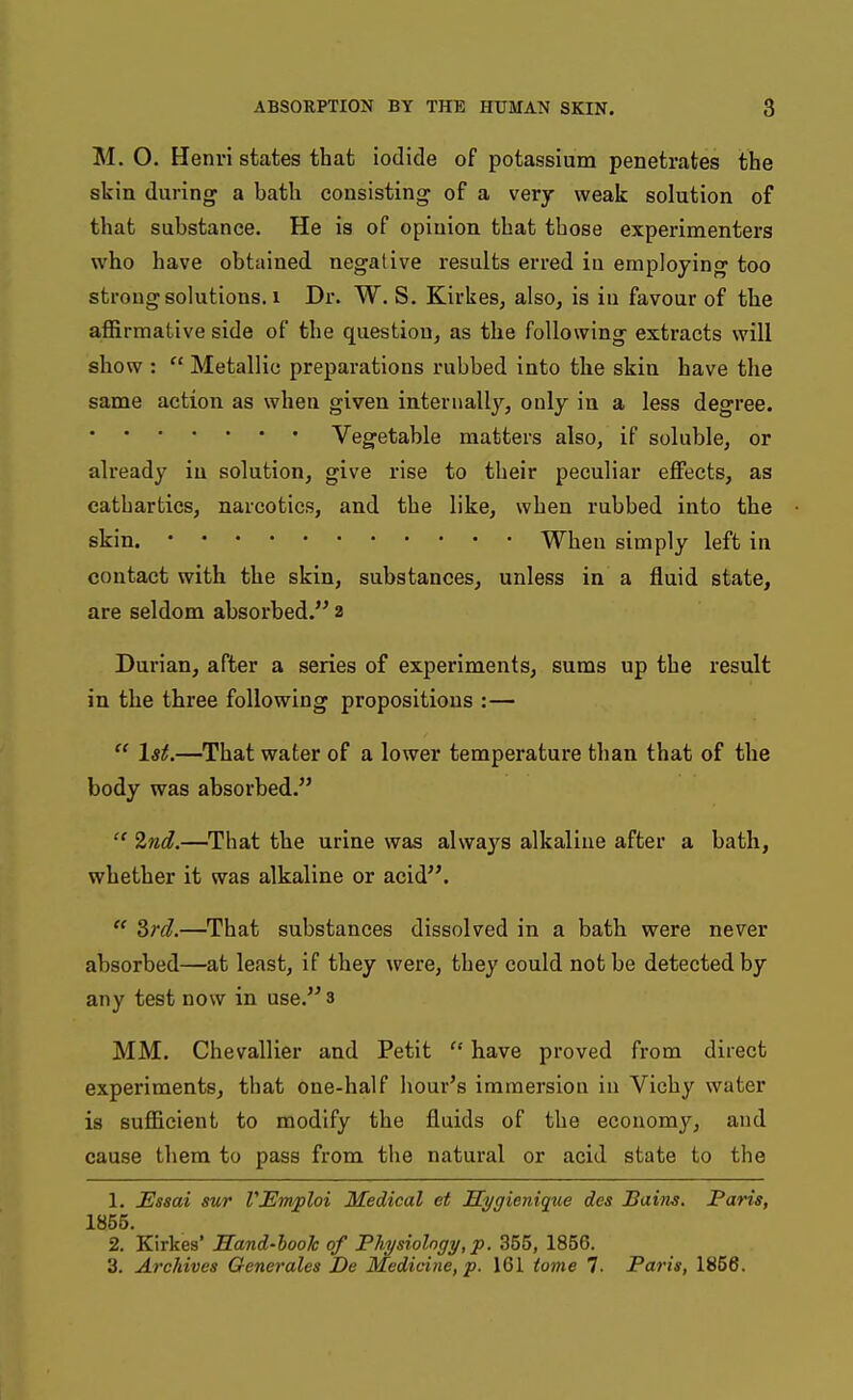 M. O. Henri states that iodide of potassium penetrates the skin during a bath consisting of a very weak solution of that substance. He is of opinion that those experimenters who have obtained negative results erred iu employing too strong solutions. 1 Dr. W. S. Kirkes, also^ is in favour of the affirmative side of the question, as the following extracts will show :  Metallic preparations rubbed into the skin have the same action as when given internally, only in a less degree. Vegetable matters also, if soluble, or already iu solution, give rise to their peculiar effects, as cathartics, narcotics, and the like, when rubbed into the skin. When simply left in contact with the skin, substances, unless in a fluid state, are seldom absorbed. 2 Durian, after a series of experiments, sums up the result in the three following propositions :—  1st.—That water of a lower temperature than that of the body was absorbed.  Znd.—That the urine was always alkaline after a bath, whether it was alkaline or acid.  3rd.—That substances dissolved in a bath were never absorbed—at least, if they were, they could not be detected by any test now in use. s MM. Chevallier and Petit  have proved from direct experiments, that one-half hour's immersion in Vichy water is sufficient to modify the fluids of the economj'^, and cause them to pass from tlie natural or acid state to the 1. Essai sur VEmploi Medical et Sygienique des Bains, Paris, 1855. 2. Kirkes' Sand-hooh of Physiolngy, p. 355, 1856. 3. Archives Generales De Medicine, p. 161 tome 7. Paris, 1866.