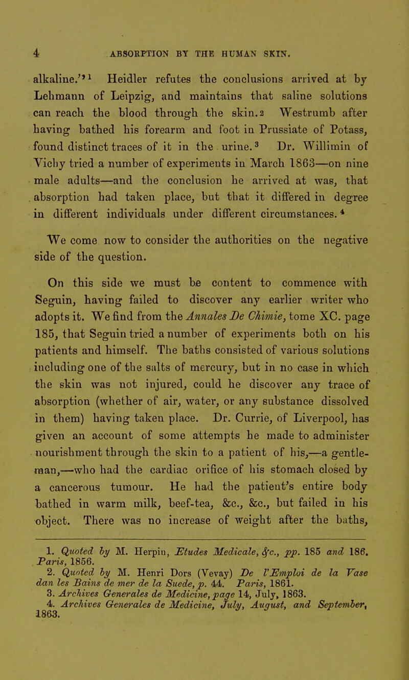 alkaline.''1 Heidlev refutes the conclusions arrived at by Lebmann of Leipzigj and maintains that saline solutions can reach the blood through the skin. 2 Westrumb after having bathed his forearm and foot in Prussiate of Potass, found distinct traces of it in the urine. ^ Dr. Willimin of Vichy tried a number of experiments in March 1863—on nine male adults—and the conclusion he arrived at was, that absorption had taken place, but that it differed in degree in different individuals under different circumstances. * We come now to consider the authorities on the negative side of the question. On this side we must he content to commence with Seguin, having failed to discover any earlier writer who adopts it. We find from the Annates JDe Chimie, tome XC. page 185, that Seguin tried a number of experiments both on his patients and himself. The baths consisted of various solutions including one of the salts of mercury, but in no case in which the skin was not injured, could he discover any trace of absorption (whether of air, water, or any substance dissolved in them) having taken place. Dr. Currie, of Liverpool, has given an account of some attempts he made to administer nourishment through the skin to a patient of his,—a gentle- man,—who had the cardiac orifice of his stomach closed by a cancerous tumour. He had the patient's entire body bathed in warm milk, beef-tea, &c., &c., but failed in his object. There was no increase of weight after the baths, 1. Quoted hy M. Herpin, Etudes Medicale, Sfc, pp. 185 and 186. Paris, 1856. 2. Quoted hy M. Henri Dors (Vevay) Be I'Emploi de la Vase dan les Bains de mer de la Suede, p. 44. Paris, 1861. 3. Archives Genm-ales de Medicine, page 14, July, 1863. 4. Archives Genei'ales de Medicine, July, August, and September, 1863.