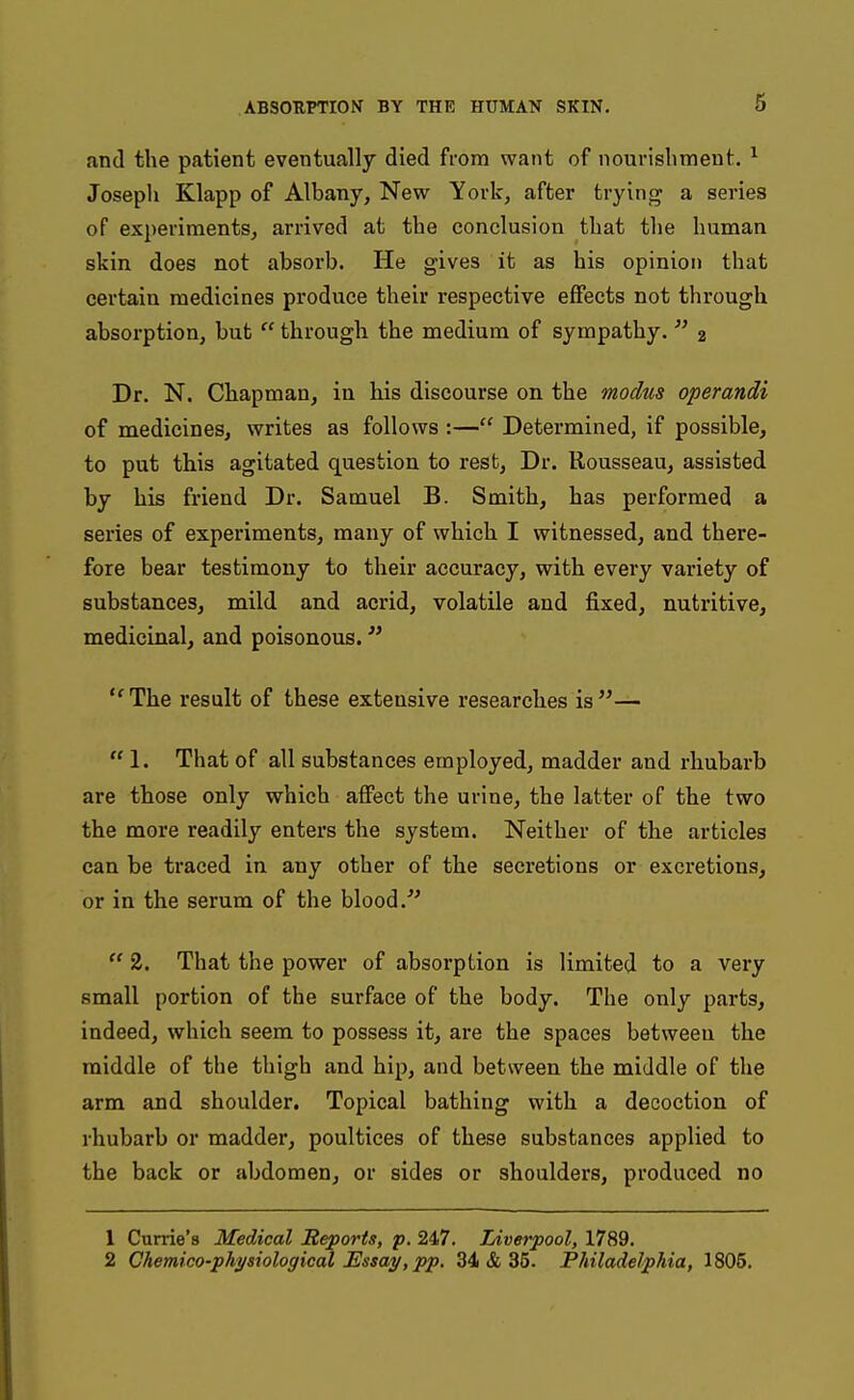 and the patient eventually died from want of nourishment. ^ Joseph Klapp of Albany, New York, after trying a series of experiments, arrived at the conclusion that the human skin does not absorb. He gives it as his opinion that certain medicines produce their respective effects not through absorption, but  through the medium of sympathy. 2 Dr. N. Chapman, in his discourse on the modus operandi of medicines, writes as follows :— Determined, if possible, to put this agitated question to rest. Dr. Rousseau, assisted by his friend Dr. Samuel B. Smith, has performed a series of experiments, many of which I witnessed, and there- fore bear testimony to their accuracy, with every variety of substances, mild and acrid, volatile and fixed, nutritive, medicinal, and poisonous. The result of these extensive researches is—  1. That of all substances employed, madder and rhubarb are those only which affect the urine, the latter of the two the more readily enters the system. Neither of the articles can be traced in any other of the secretions or excretions, or in the serum of the blood  2. That the power of absorption is limited to a very small portion of the surface of the body. The only parts, indeed, which seem to possess it, are the spaces between the middle of the thigh and hip, and between the middle of the arm and shoulder. Topical bathing with a decoction of rhubarb or madder, poultices of these substances applied to the back or abdomen, or sides or shoulders, produced no 1 Carrie's Medical Reports, p. 247. Liverpool, 1789. 2 Chemico-phj^iiological Essay, pp. 34 & 35. Philadelphia, 1805.