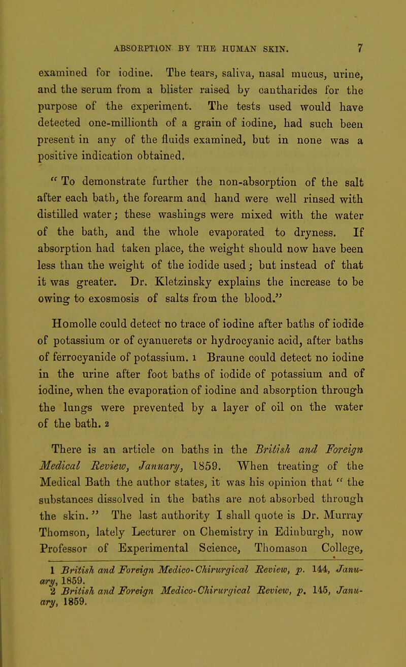 examined for iodiue. The tears, saliva, nasal mucus, urine, and the serum from a blister raised by cautbarides for the purpose of the experiment. The tests used would have detected one-millionth of a grain of iodine, had such been present in any of the fluids examined, but in none was a positive indication obtained.  To demonstrate further the non-absorption of the salt after each bath, the forearm and hand were well rinsed with distilled water; these washings were mixed with the water of the bath, and the whole evaporated to dryness. If absorption had taken place, the weight should now have been less than the weight of the iodide used; but instead of that it was greater. Dr. Kletzinsky explains the increase to be owing to exosmosis of salts from the blood. Homolle could detect no trace of iodine after baths of iodide of potassium or of cyanuerets or hydrocyanic acid, after baths of ferrocyanide of potassium, i Braune could detect no iodine in the urine after foot baths of iodide of potassium and of iodine, when the evaporation of iodine and absorption through the lungs were prevented by a layer of oil on the water of the bath. 2 There is an article on baths in the British and Foreign Medical Review, January, 1859. When treating of the Medical Bath the author states, it was his opinion that  the substances dissolved in the baths are not absorbed through the skin.  The last authority I shall quote is Dr. Murray Thomson, lately Lecturer on Chemistry in Edinburgh, now Professor of Experimental Science, Tlioraason College, 1 British and Foreign Medico-Ghirv/rgical Review, p. 144, Janu- ary, 1859. 2 British, and Foreign Medico- Chirurgical Review, p. 145, Janu- ary, 1859.