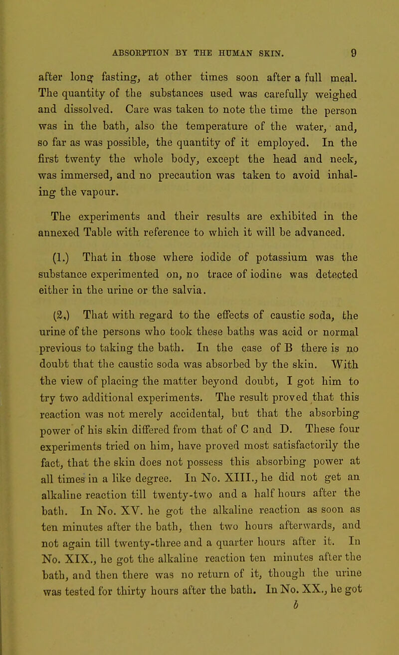 after lonsf fasting, at other times soon after a full meal. The quantity of the substances used was carefully weighed and dissolved. Care was taken to note the time the person was in the bath, also the temperature of the water, and, so far as was possible, the quantity of it employed. In the first twenty the whole body, except the head and neck, was immersed, and no precaution was taken to avoid inhal- ing the vapour. The experiments and their results are exhibited in the annexed Table with reference to which it will be advanced. (1.) That in those where iodide of potassium was the substance experimented on, no trace of iodine was detected either in the urine or the salvia. (2,) That with regard to the effects of caustic soda, the urine of the persons who took these baths was acid or normal previous to taking the bath. In the case of B there is no doubt that the caustic soda was absorbed by the skin. With the view of placing the matter beyond doubt, I got him to try two additional experiments. The result proved that this reaction was not merely accidental, but that the absorbing power of his skin differed from that of C and D. These four experiments tried on him, have proved most satisfactorily the fact, that the skin does not possess this absorbing power at all times in a like degree. In No. XITI., he did not get an alkaline reaction till twenty-two and a half hours after the bath. In No. XV. he got the alkaline reaction as soon as ten minutes after the bath, then two hours afterwards, and not again till twenty-three and a quarter hours after it. In No. XIX., he got the alkaline reaction ten minutes after the bath, and then there was no return of it, though the urine was tested for thirty hours after the bath. In No. XX., he got b