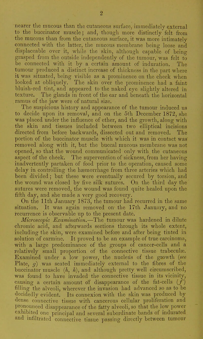 nearer tlie mucous than the cutaneous surface, immediately external to the buccinator muscle; and, though more distinctly felt from the mucous than from the cutaneous surface, it was more intimately connected with the latter, the mucous membrane being loose and displaceable over it, while the skin, although capable of being grasped from the outside independently of the tumour, was felt to be connected with it by a certain amount of induration. The tumour produced a distinct increase of thickness in the part where it was situated, being visible as a prominence on the cheek when looked at obliquely. The skin over the prominence had a faint bluish-red tint, and appeared to the naked eye slightly altered in texture. The glands in front of the ear and beneath the horizontal ramus of the jaw were of natural size. The suspicious history and appearance of the tumour induced us to decide upon its removal, and on the 5th December 1872, she was placed under the influence of ether, and the growth, along with the skin and tissues included between two elliptical incisions directed from before backwards, dissected out and removed. The portion of the buccinator muscle with which it was in contact was removed along with it, but the buccal mucous membrane was not opened, so that the wound communicated only with the cutaneous aspect of the cheek. The supervention of sickness, from her having inadvertently partaken of food prior to the operation, caused some delay in controlling the haemorrhage from three arteries which had been divided; but these were eventually secured by torsion, and the wound was closed by five silk sutures. On the third day the sutures were removed, the wound was found quite healed upon the fifth day, and she made a very good recovery. On the 11th January 1873, the tumour had recurred in the same situation. It was again removed on the 17th January, and no recurrence is observable up to the present date. Microscopic Examination.—The tumour was hardened in dilute chromic acid, and afterwards sections through its whole extent, including the skin, were examined before and after being tinted in solution of carmine. It proved to be an example of true carcinoma, with a large predominance of the groups of cancer-cells and a relatively small proportion of the connective tissue trabeculaj. Examined under a low power, the nucleus of the growth [see Plate, g) was seated immediately external to the fibres of the buccinator muscle (h, 7i), and although pretty well circumscribed, was found to have invaded tlie connective tissue in its vicinity, causing a certain amount of disappearance of the fat-cells (,/'') filling the alveoli, wherever the invasion had advanced so as to be decidedly evident. Its connexion with the skin was produced by dense connective tissue with cancerous cellular proliferation and pronounced disappearance of the fatty alveoli, so that the low ])ower exhibited one principal and several subordinate bands of indurated and infiltrated connective tissue passing directly between tumour