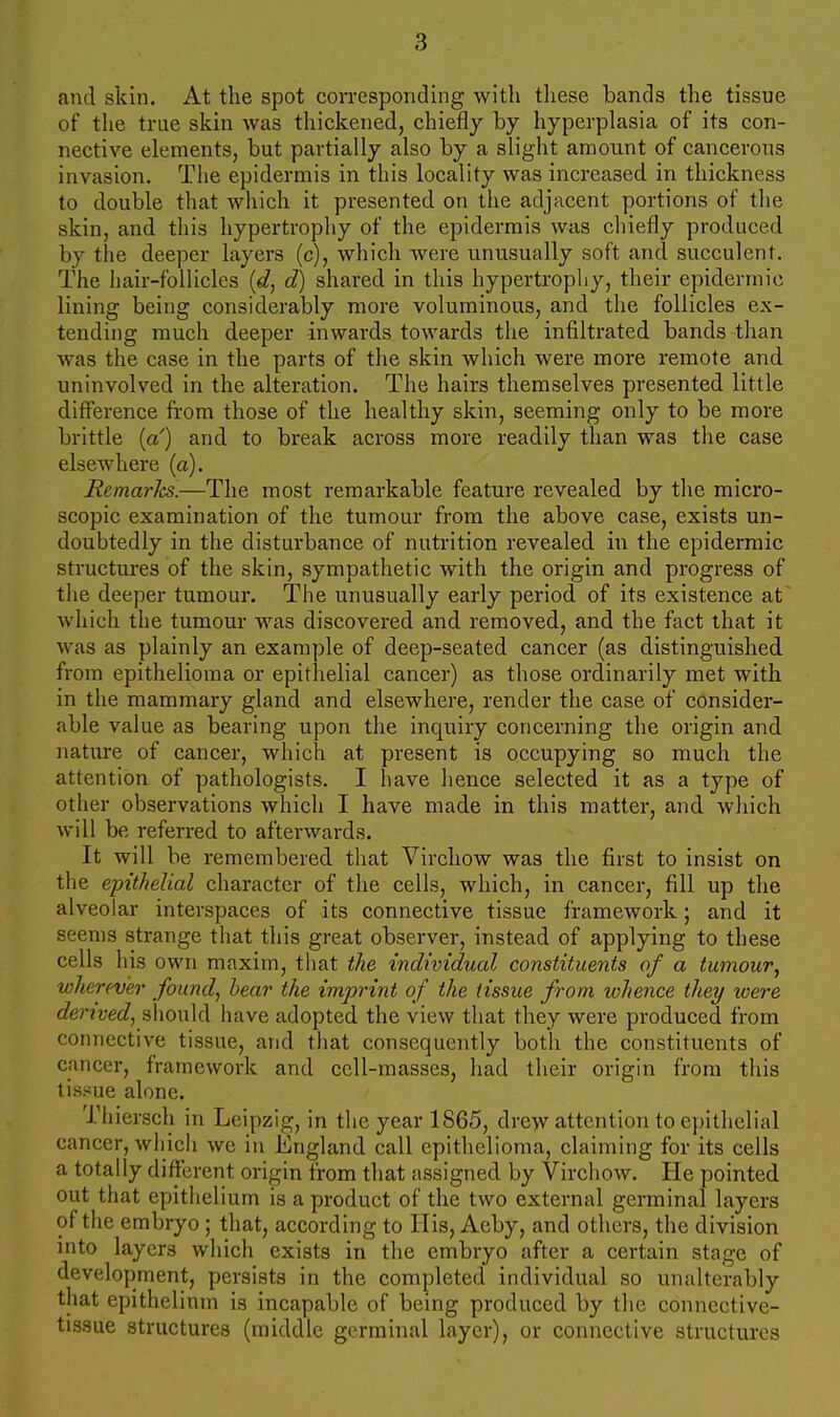 and skin. At the spot corresponding with these bands the tissue of tlie true skin was thickened, chiefly by hyperplasia of its con- nective elements, but partially also by a slight amount of cancerous invasion. The epidermis in this locality was increased in thickness to double that which it presented on the adjacent portions of the skin, and this hypertrophy of the epidermis was chiefly produced by the deeper layers (c), which were unusually soft and succulent. The iiair-follicles d) shared in this hypertrophy, their epidermic lining being considerably more voluminous, and the follicles ex- tending much deeper inwards towards the infiltrated bands than was the case in the parts of the skin which were more remote and uninvolved in the alteration. The hairs themselves presented little difference from those of the healthy skin, seeming only to be more brittle [a') and to break across more readily than was the case elsewhere (a). Remarks.—The most remarkable feature revealed by the micro- scopic examination of the tumour from the above case, exists un- doubtedly in the disturbance of nutrition revealed in the epidermic structures of the skin, sympathetic with the origin and progress of the deeper tumour. The unusually early period of its existence at which the tumour was discovered and removed, and the fact that it was as plainly an example of deep-seated cancer (as distinguished from epithelioma or epithelial cancer) as those ordinarily met with in the mammary gland and elsewhere, render the case of consider- able value as bearing upon the inquiry concerning the origin and natixre of cancer, which at present is occupying so much the attention of pathologists. I have hence selected it as a type of other observations which I have made in this matter, and which will be referred to afterwards. It will be remembered that Virchow was the first to insist on the epithelial character of the cells, which, in cancer, fill up the alveolar interspaces of its connective tissue framework; and it seems strange that this great observer, instead of applying to these cells his own maxim, that the individual constituents of a tumour, wherever found, hear the imprint of the tissue from whence they loere derived, slionld have adopted the view that they were produced from connective tissue, and tliat consequently both the constituents of cancer, framework and cell-masses, had their origin from this tissue alone. Thiersch in Leipzig, in the year 1865, drew attention to epithelial cancer, wliicli we in England call epithelioma, claiming for its cells a totally different origin from that assigned by Virchow. He pointed out that epithelium is a product of the two external germinal layers of the embryo ; that, according to His, Aeby, and others, the division mto layers which exists in the embryo after a certain stage of development, persists in the completed individual so unalterably that epithelinm is incapable of being produced by the connective- tissue structures (middle germinal layer), or connective structures