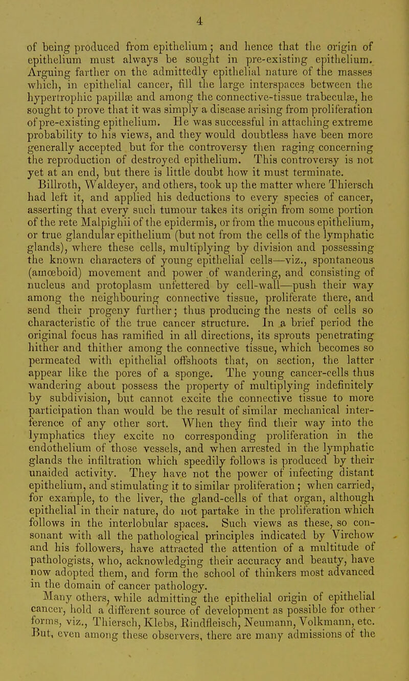 of being produced from epithelium; and hence that tlie origin of cpitliclium must always be sought in pre-existing epithelium. Arguing farther on the admittedly epithelial nature of the masses which, in epithelial cancer, fill the large interspaces between the hypertrophic papillae and among the connective-tissue trabeculje, he sought to prove that it was simply a disease arising from proliferation of pre-existing epithelium. He was successful in attaching extreme probability to his views, and they would doubtless have been more generally accepted but for the controversy then raging concerning the reproduction of destroyed epithelium. This controversy is not yet at an end, but there is little doubt how it must terminate. Billroth, Waldeyer, and others, took up the matter where Thiersch had left it, and applied his deductions to every species of cancer, asserting that every sucli tumour takes its origin from some portion of the rete Malpigliii of tlie epidermis, or from the mucous epithelium, or ti-ue glandular epithelium (but not from the cells of the lymphatic glands), Avhere these cells, multiplying by division and possessing the known characters of young epithelial cells—viz., spontaneous (amoeboid) movement and power of wandering, and consisting of nucleus and protoplasm unfettered by cell-wall—push their way among the neighbouring connective tissue, proliferate there, and send their progeny furtlier; thus producing the nests of cells so characteristic of the true cancer structure. In a brief period the original focus has ramified in all directions, its sprouts penetrating hither and thither among the connective tissue, which becomes so permeated with epithelial offshoots that, on section, the latter appear like the pores of a sponge. The young cancer-cells thus wandering about possess the property of multiplying indefinitely by subdivision, but cannot excite the connective tissue to more participation than would be the result of similar mechanical inter- ference of any other sort. When they find their way into the lymphatics they excite no corresponding proliferation in the endothelium of those vessels, and when arrested in the lymphatic glands the infiltration which speedily follows is produced by their unaided activity. They have not the power of infecting distant epithelium, and stimulating it to similar proliferation; when carried, for example, to the liver, the gland-cells of that organ, although epithelial in their nature, do not partake in the proliferation which follows in the interlobular spaces. Such views as these, so con- sonant with all the pathological principles indicated by Virchow and his followers, have attracted the attention of a multitude of pathologists, who, acknowledging their accuracy and beauty, have now adopted them, and form the school of thinkers most advanced in the domain of cancer pathology. Many others, while admitting the epithelial origin of epithelial cancer, hold a different source of development as possible for other forms, viz., Thiersch, Klcbs, Rindfleisch, Neumann, Volkmann, etc. But, even among these observers, there are many admissions of the