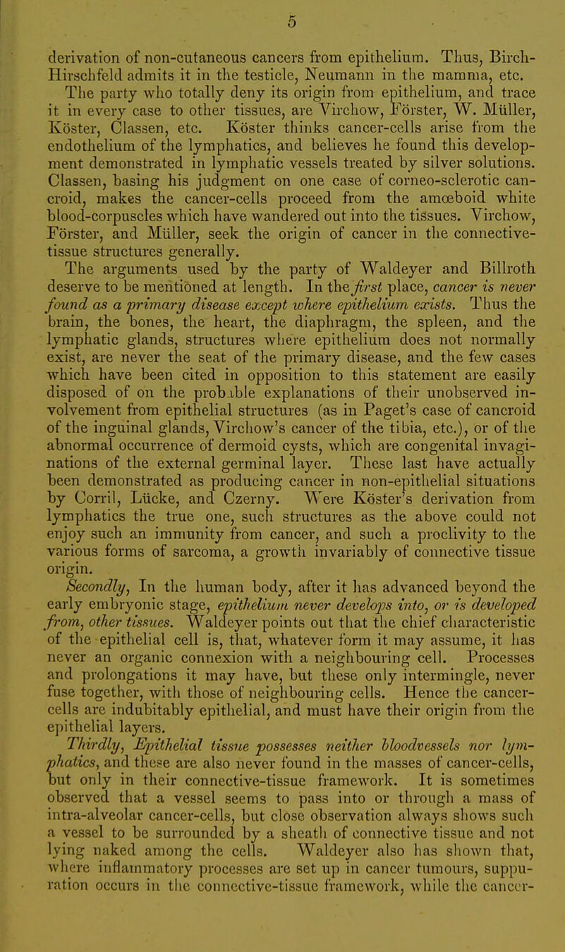 derivation of non-cutaneous cancers from epithelium. Thus, Birch- Hirschfeld admits it in the testicle, Neumann in tlie mamma, etc. The party who totally deny its origin from epithelium, and trace it in every case to other tissues, are Virchow, Forster, W. Miiller, Koster, Classen, etc. Koster thinks cancer-cells arise from the endothelium of the lymphatics, and believes he found this develop- ment demonstrated in lymphatic vessels treated by silver solutions. Classen, basing his judgment on one case of corneo-sclerotic can- croid, makes the cancer-cells proceed from the amoeboid white blood-corpuscles which have wandered out into the tissues. Virchow, Forster, and Miiller, seek the origin of cancer in the connective- tissue structures generally. The arguments used by the party of Waldeyer and Billroth deserve to be mentioned at length. In the first place, cancer is vever found as a primary disease except lohere epithelium exists. Thus the brain, the bones, the heart, the diaphragm, the spleen, and the lymphatic glands, structures where epithelium does not normally exist, are never the seat of the primary disease, and the few cases which have been cited in opposition to this statement are easily disposed of on the prob ible explanations of their unobserved in- volvement from epithelial structures (as in Paget's case of cancroid of the inguinal glands, Virchow's cancer of the tibia, etc.), or of the abnormal occurrence of dermoid cysts, which are congenital invagi- nations of the external germinal layer. These last have actually been demonstrated as producing cancer in non-epithelial situations by Corril, Liicke, and Czerny. Were Koster's derivation from lymphatics the true one, such structures as the above could not enjoy such an immunity from cancer, and such a proclivity to the various forms of sarcoma, a growth invariably of connective tissue origin. Secondly, In the human body, after it has advanced beyond the early embryonic stage, epithelium never develops into, or is developed from, other tissues. Waldeyer points out that the chief characteristic of the epithelial cell is, that, whatever form it may assume, it has never an organic connexion with a neighbouring cell. Processes and prolongations it may have, but these only intermingle, never fuse together, witii those of neighbouring cells. Hence the cancer- cells are indubitably epithelial, and must have their origin from the epithelial layers. Thirdly, Epithelial tissue possesses neither bloodvessels nor lym- phatics, and these are also never found in the masses of cancer-cells, but only in their connective-tissue framework. It is sometimes observed that a vessel seems to pass into or through a mass of intra-alveolar cancer-cells, but close observation always shows such a vessel to be surrounded by a sheath of connective tissue and not lying naked among the cells. Waldeyer also has shown that, where inflammatory processes are set up in cancer tumours, suppu- ration occurs in the connective-tissue framework, while the cancer-