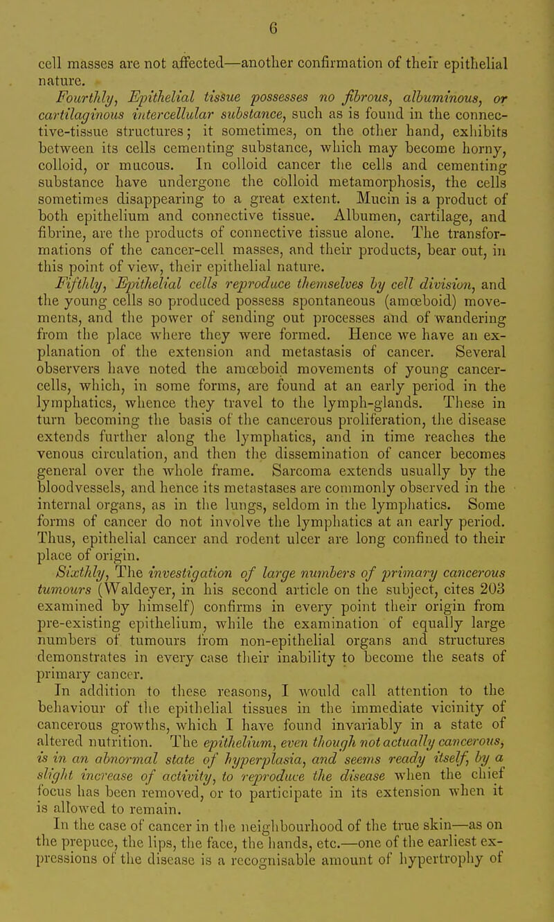 G cell masses are not affected—another confirmation of their epithelial nature, Fourtlily, Ejnthelial tissue possesses no Jihrous^ albuminous, or cartilaginous intercellular substance, such as is found in the connec- tive-tissue structures; it sometimes, on the other hand, exhibits between its cells cementing substance, which may become horny, colloid, or mucous. In colloid cancer the cells and cementing substance have undergone the colloid metamorphosis, the cells sometimes disappearing to a great extent. Mucin is a product of both epithelium and connective tissue. Albumen, cartilage, and ■fibrine, are the products of connective tissue alone. The transfor- mations of the cancer-cell masses, and their products, bear out, in this point of view, their epithelial nature. Fifthly, Eintlielial cells reproduce themselves by cell division, and the young cells so produced possess spontaneous (amoeboid) move- ments, and the power of sending out processes and of wandering from the place where they were formed. Hence we have an ex- planation of the extension and metastasis of cancer. Several observers have noted the amoeboid movements of young cancer- cells, which, in some forms, are found at an early period in the lymphatics, whence they travel to the lymph-glands. These in turn becoming the basis of the cancerous proliferation, the disease extends further along the lymphatics, and in time reaches the venous circulation, and then the dissemination of cancer becomes general over the whole frame. Sarcoma extends usually by the bloodvessels, and hence its metastases are commonly observed in the internal organs, as in the lungs, seldom in the lymphatics. Some forms of cancer do not involve the lymphatics at an early period. Thus, epithelial cancer and rodent ulcer are long confined to their place of origin. Sixthly, The investigation of large numbers of primary cancei-ous tumours (Waldeyer, in his second article on the subject, cites 203 examined by himself) confirms in every point their origin from pre-existing epithelium, while the examination of equally large numbers of tumours from non-epithelial organs and structures demonstrates in every case their inability to become the seats of primary cancer. In addition to these reasons, I would call attention to the behaviour of the epithelial tissues in the immediate vicinity of cancerous growths, which I have found invariably in a state of altered nutrition. The epithelium, even though not actually cancerous, is in an abnormal state of hyperplasia, and seems ready itself, by a slight increase of activity, to reproduce the disease when the chief tbcus has been removed, or to participate in its extension when it is allowed to remain. In the case of cancer in the neighbourhood of the true skin—as on the prepuce, the lips, the face, the hands, etc.—one of the earliest ex- l)rcssions of the disease is a recognisable amount of hypertrophy of