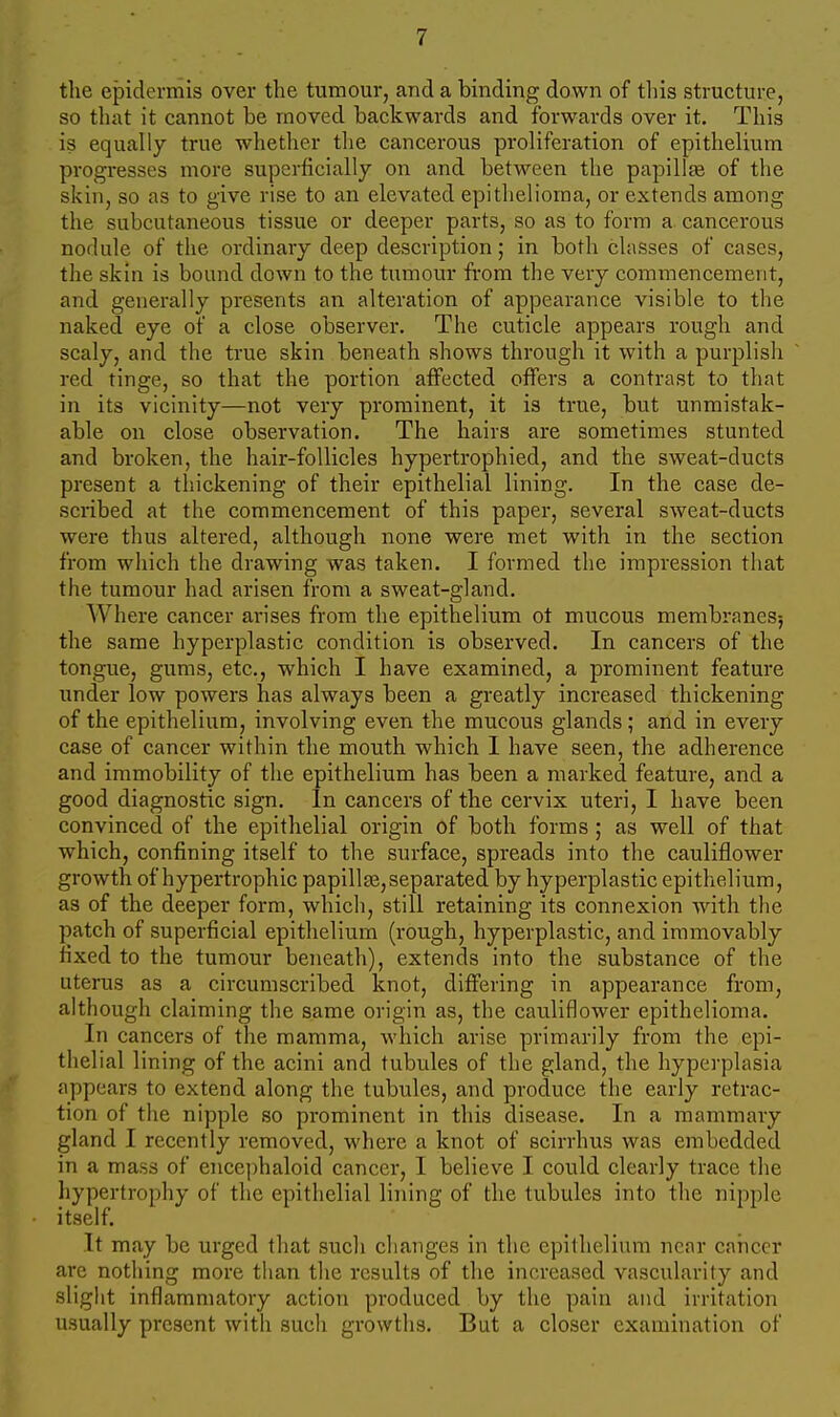 the epidermis over the tumour, and a binding down of tliis structure, so tliat it cannot be moved backwards and forwards over it. This is equally true whether the cancerous proliferation of epithelium progresses more superficially on and between the papillae of the skin, so as to give rise to an elevated epithelioma, or extends among the subcutaneous tissue or deeper parts, so as to form a cancerous nodule of the ordinary deep description; in both classes of cases, the skin is bound down to the tumour from the very commencement, and generally presents an alteration of appearance visible to the naked eye of a close observer. The cuticle appears rough and scaly, and the true skin beneath shows through it with a purplish red tinge, so that the portion atfected offers a contrast to that in its vicinity—not very prominent, it is true, but unmistak- able on close observation. The hairs are sometimes stunted and broken, the hair-follicles hypertrophied, and the sweat-ducts present a thickening of their epithelial lining. In the case de- scribed at the commencement of this paper, several sweat-ducts were thus altered, although none were met with in the section from which the drawing was taken. I formed the impression that the tumour had arisen from a sweat-gland. Where cancer arises from the epithelium ot mucous membranes; the same hyperplastic condition is observed. In cancers of the tongue, gums, etc., which I have examined, a prominent feature under low powers has always been a greatly increased thickening of the epithelium, involving even the mucous glands; and in every case of cancer within the mouth which I have seen, the adherence and immobility of the epithelium has been a marked feature, and a good diagnostic sign. In cancers of the cervix uteri, I have been convinced of the epithelial origin of both forms ; as well of that which, confining itself to the surface, spreads into the cauliflower growth of hypertrophic papillae, separated by hyperplastic epithelium, as of the deeper form, which, still retaining its connexion with the patch of superficial epithelium (rough, hyperplastic, and immovably fixed to the tumour beneath), extends into the substance of the uterus as a circumscribed knot, differing in appearance from, although claiming the same origin as, the cauliflower epithelioma. In cancers of the mamma, which arise primarily from the epi- thelial lining of the acini and tubules of the gland, the hyperplasia appears to extend along the tubules, and produce the early retrac- tion of the nipple so prominent in this disease. In a mammary gland I recently removed, where a knot of scirrhus was embedded in a mass of ence])haloid cancer, I believe I could clearly trace the liypertrophy of the epithelial lining of the tubules into the nipple itself. It may be urged that such changes in the epithelium near cancer are nothing more tlian the results of the increased vascularity and slight inflammatory action produced by the pain and irritation usually present with such growths. But a closer examination of