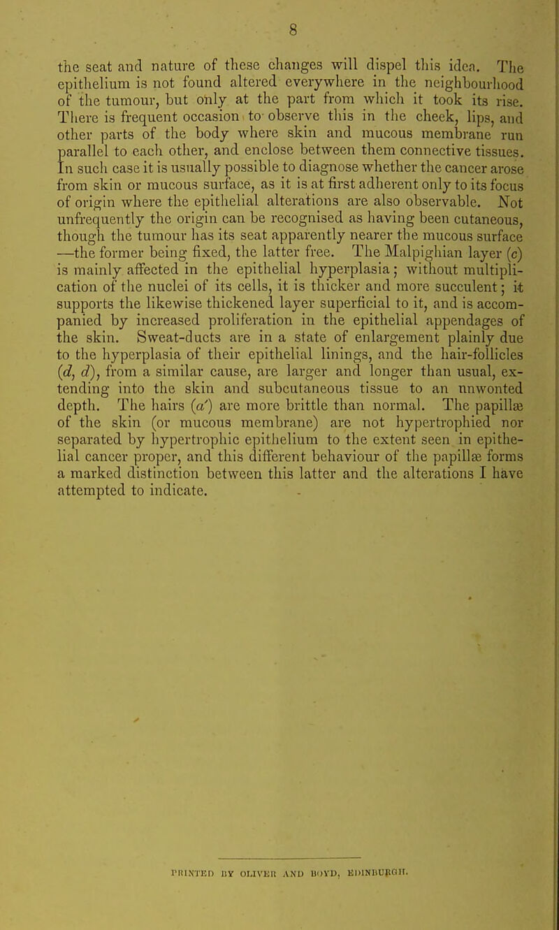 the seat and nature of these changes will dispel tliis idea. The epithelium is not found altered everywhere in the neighbourliood of the tumour, but only at the part from which it took its rise. There is frequent occasion to-observe this in the cheek, lips, and other parts of the body where skin and mucous membrane run parallel to each other, and enclose between them connective tissues. In sucli case it is usually possible to diagnose whether the cancer arose from skin or mucous surface, as it is at first adherent only to its focus of origin where the epitlielial alterations are also observable. Not unfrequently the origin can be recognised as having been cutaneous, though the tumour has its seat apparently nearer the mucous surface —the former being fixed, the latter free. The Malpighian layer (c) is mainly affected in the epithelial hyperplasia; without multipli- cation of the nuclei of its cells, it is thicker and more succulent; it supports the likewise thickened layer superficial to it, and is accom- panied by increased proliferation in the epithelial appendages of the skin. Sweat-ducts are in a state of enlargement plainly due to tlie hyperplasia of their epithelial linings, and the hair-follicles (d, d), from a similar cause, are larger and longer than usual, ex- tending into the skin and subcutaneous tissue to an unwonted depth. The hairs (a') are more brittle than normal. The papillge of the skin (or mucous membrane) are not hypertrophied nor separated by hypertrophic epithelium to the extent seen in epithe- lial cancer proper, and this different behaviour of the papillae forms a marked distinction between this latter and the alterations I have attempted to indicate. IMUNTED IIY OUVIill AND UDYD, EDlNIlUpail.