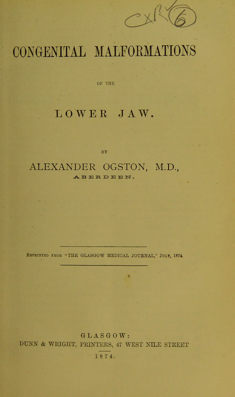 CONGENITAL MALFOKMATIONS OF THE LOWER JAW. BY ALEXANDER OGSTON, M.D., Bbpristbd from THE GLASGOW MEDICAL JODENAL, JCLT, 1874. GLASGOW: DUNN & WRIGHT, PllENTERS, 47 WEST NILE STREET
