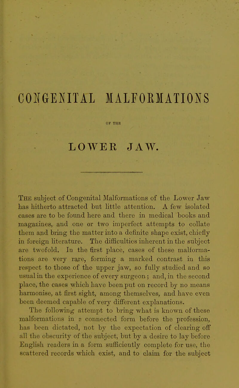 OF THE LOWER JAW. The subject of Congenital Malformations of the Lower Jaw has hitherto attracted but little attention. A few isolated cases are to be found here and there in medical books and magazines, and one or two imperfect attempts to collate them and bring the matter into a definite shape exist, chiefly in foreign literature. The difficulties inherent in the subject are twofold. In the first place, cases of these malforma- tions are very raj'e, forming a marked contrast in this respect to those of the upper jaw, so fully studied and so usual in the experience of every surgeon; and, in the second place, the cases which have been put on record by no means harmonise, at first sight, among themselves, and have even been deemed capable of very different explanations. The following attempt to bring what is known of these malformations in n connected form before the profession, has been dictated, not by the expectation of clearing off all the obscurity of the subject, but by a desire to lay before English readers in a form sufiiciently complete for use, the scattered records which exist, and to claim for the subject