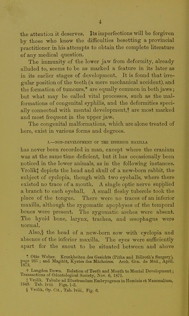 the attentiou it deserves. Its imperfections will be forgiven by those who know the difficulties besetting a provincial practitioner in his attempts to obtain the complete literature of any medical question. The immunity of the lower jaw from deformity, already alluded to, seems to be as marked a feature in its later as in its earlier stages of development. It is found that irre- gular position of the teeth (a mere mechanical accident), and the formation of tumours,* are equally common in both jaws; but what may be called vital processes, such as the mal- formations of congenital syphilis, and the deformities speci- ally connected with mental development,! are most marked and most frequent ^n the upper jaw. The congenital malformations, which are alone treated of here, exist in various forms and degrees. I.—NON-DEVELOPMENT OF THE INFERIOR MAXILLA has never been recorded in man, except where the cranium was at the same time deficient, but it has occasionally been noticed in the lower animals, as in the following instances. VrolikI depicts the head and skull of a new-born rabbit, the subject of cyclopia, though with two eyeballs, where there existed no trace of a inouth. A single optic nerve supplied a branch to each eyeball. A small fleshy tubercle took the place of the tongue. There were no traces of an inferior maxilla, although the zygomatic apophyses of the temporal bones were present. The zygomatic arches were absent. The hyoid bone, larynx, trachea, and oesophagus were normal. Also,§ the head of a new-born sow with cyclopia and absence of the inferior maxilla. The eyes were sufficiently apart for the snout to be situated between and above * Otto Weber. Krankheitea des Gesichts (Pitha and Billroth's Surgery), age 261 ; and Magit6t, Kystes des Machoires. Arch. G6n. de Mfed., April, 873. t Langdon Down. Relation of Teeth and Mouth to Mental Development; Transactions of Odontological Society, Nov. 6, 1871. t Vrolik. Tabuloe ad Illustrandam Embryogenes in Hominis et Mammalium, 1849. Tab. Iviii. Figs. 1-5. § Vrolik, Op. Cit., Tab. Iviii., Fig. 6.
