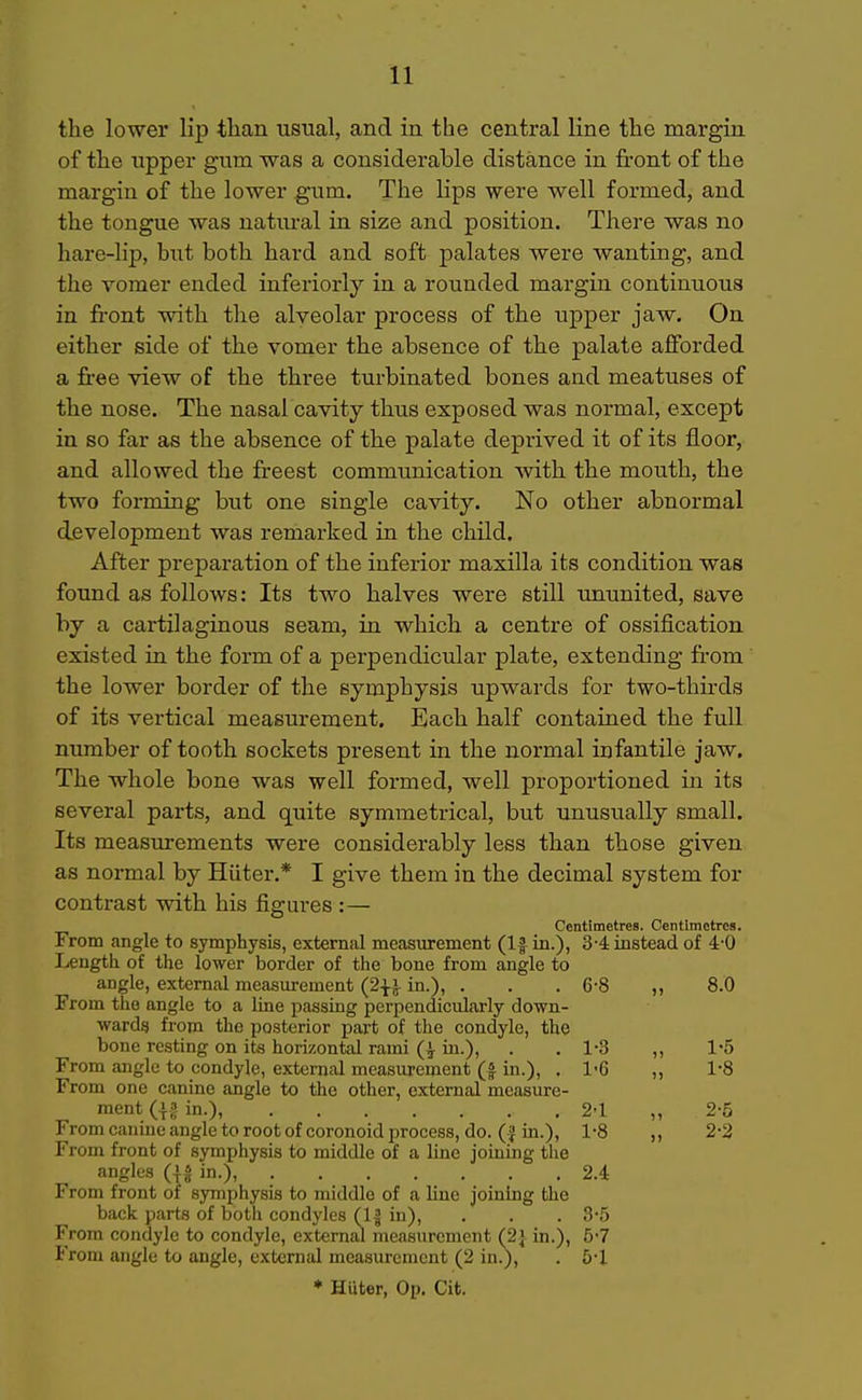 the lower lip tlian usual, and in the central line the margin of the upper gum was a considerable distance in front of the margin of the lower gum. The lips were well formed, and the tongue was natural in size and position. There was no hare-lip, but both hard and soft palates were wanting, and the vomer ended inferiorly in a rounded margin continuous in front with the alveolar process of the upper jaw. On either side of the vomer the absence of the palate afforded a free view of the three turbinated bones and meatuses of the nose. The nasal cavity thus exposed was normal, except in so far as the absence of the palate deprived it of its floor, and allowed the freest communication with the mouth, the two forming but one single cavity. No other abnormal development was remarked in the child. After preparation of the inferior maxilla its condition was found as follows: Its two halves were still ununited, save by a cartilaginous seam, in which a centre of ossification existed in the form of a perpendicular plate, extending from the lower border of the symphysis upwards for two-thirds of its vertical measurement. Each half contained the full number of tooth sockets present in the normal infantile jaw. The whole bone was well formed, well proportioned in its several parts, and quite symmetrical, but unusually small. Its measurements were considerably less than those given as normal by Hiiter.* I give them in the decimal system for contrast with his figures :— Centimetres. Centimetres. From angle to symphysis, external measurement (If in.), 3-4: instead of 4-0 Length of the lower border of the bone from angle to angle, external measurement in.), . . .6-8 ,, 8.0 From the angle to a line passing perpendicularly down- wards) from the posterior part of the condyle, the bone resting on its horizontal rami (| in.), . , 1-3 ,, 1'5 From angle to condyle, external measurement (| in.), . 1'6 ,, 1-8 From one canine angle to the other, external measure- ment a in.) 24 „ 2-5 From canine angle to root of coronoid process, do. ( J in.), 1-8 ,, 2-2 From front of symphysis to middle of a line joining the angles (|S in.), 2.4 From front of symphysis to middle of a line joining the back parts of both condyles (1| in), . . .3-5 From condyle to condyle, externju measurement (2} in.), b-7 From angle to angle, external measurement (2 in.), . 5-1 * Huter, Op. Cit.