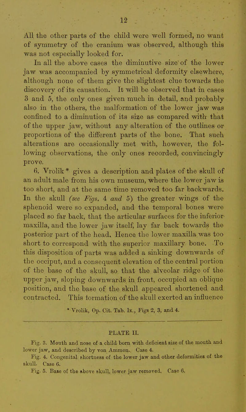 All the other parts of the child were well formed, no want of symmetry of the cranium was observed, although this was not especially looked for. In all the above cases the diminutive size of the lower jaw was accompanied by symmetrical deformity elsewhere, although none of them give the slightest clue towards the discovery of its causation. It will be observed that in cases 3 and 5, the only ones given much in detail, and probably also in the others, the malformation of the lower Jaw was confined to a diminution of its size as compared witb that of the upper jaw, without any alteration of the outliues or proportions of the different parts of the bone. That such alterations are occasionally met with, however, the fol- lowing observations, the only ones recorded, convincingly prove. 6. Vrolik * gives a description and plates of the skull of an adult male fi'om his own museum, where the lower jaw is too short, and at the same time removed too far backwards. In the skull (see Figs. 4 and 5) the greater wings of the sphenoid were so expanded, and the temporal bones were placed so far back, that the articular surfaces for the inferior maxilla, and the lower jaw itself, lay far back towards the posterior part of the head. Hence the lower maxilla was too short to correspond with the stiperior maxillary bone. To this disposition of parts was added a sinking downwards of the occiput, and a consequent elevation of the central portion of the base of the skull, so that the alveolar ridge of the upper jaw, sloping downwards in front, occupied an oblique position, and the base of the skull appeared shortened and contracted. This formation of the skull exerted an influence * Vrolik, Op. Cit. Tab. Ix., Figs 2, 3, and 4. PLATE II. Fig. ?,. Mouth and noae of a cLUd bom with deficient size of the mouth and lower jaw, and described by von Ammon. Caae 4. Fig. 4. Congenital shortness of the lower jaw and other deformities of the skull. Case 6. Fig. 5. Base of the above skull, lower jaw removed, Case 6,