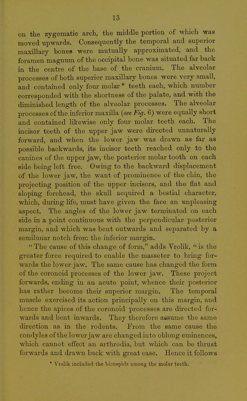 ou the zygomatic arch, the middle portion of which was moved upwards. Consequently the temporal and superior maxillary bones were mutually approximated, and the foramen magnum of the occipital bone was situated far back in the centre of the base of the cranium. The alveolar processes of both superior maxillary bones were very small, and contained only four molar * teeth each, which number corresponded with the shortness of the palate, and with the diminished length of the alveolar processes. The alveolar processes of the inferior maxilla (see Fig. 6) were equally short and contained likewise only four molar teeth each. The incisor teeth of the upper jaw were directed unnaturally forward, and when the lower jaw was drawn as far as possible backwards, its incisor teeth reached only to the canines of the upper jaw, the posterior molar tooth on each side being left free. Owing to the backward displacement of the lower jaw, the want of prominence of the^ chin, the projecting position of the upper incisors, and the flat and sloping forehead, the skull acquired a bestial character, which, during life, must have given the face an unpleasing aspect. The angles of the lower jaw terminated on each side in a point continuous with the perpendicular posterior margin, and which was bent outwards and separated by a semilunar notch from the inferior margin.  The cause of this change of form, adds Vrolik,  is the greater force required to enable the masseter to bring for- wards the lower jaw. The same cause has changed the form of the coronoid processes of the lower jaw. These project forwards, endiag in an acute point, whence their posterior has rather become their superior margin. The temporal muscle exercised its action principally on this margin, and hence the apices of the coronoid processes are directed for- wards and bent inwards. They therefore assume the same direction as in the rodents. From the same cause the condyles of the lower jaw are changed into oblong eminences, which cannot effect an arthrodia, but which can be thrust forwards and drawn back with great ease. Hence it follows * Vrolik incluclccl the liicuspids among the molar teeth.