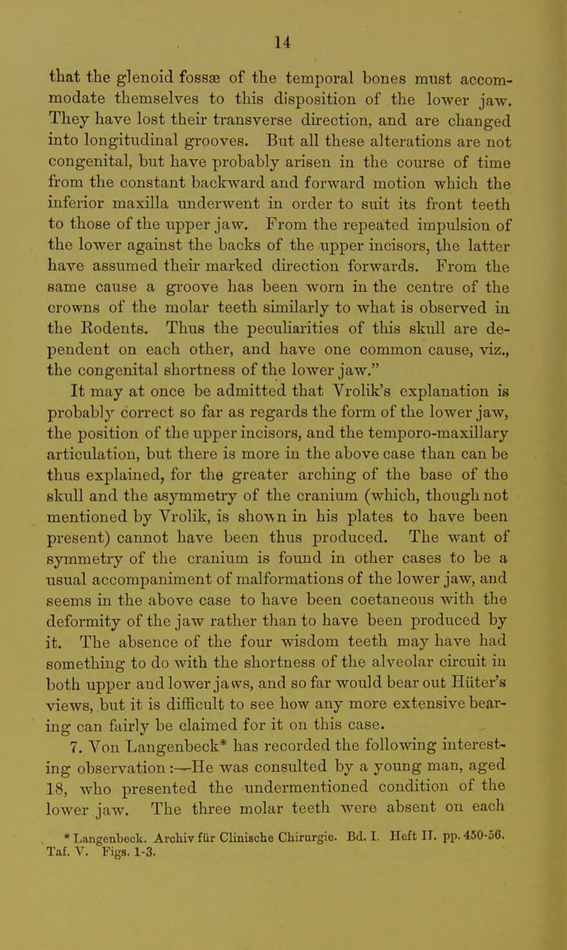 that the glenoid fossse of the temporal bones must accom- modate themselves to this disposition of the lower jaw. They have lost their transverse direction, and are changed into longitudinal grooves. But all these alterations are not congenital, but have probably arisen in the course of time from the constant backward and forward motion which the inferior maxilla underwent in order to suit its front teeth to those of the upper jaw. From the repeated impulsion of the lower against the backs of the upper incisors, the latter have assumed their marked dhection forwards. From the same cause a groove has been worn in the centre of the crowns of the molar teeth similarly to what is observed in the Rodents. Thus the peculiarities of this skull are de- pendent on each other, and have one common cause, viz., the congenital shortness of the lower jaw. It may at once be admitted that Vrolik's explanation is probably correct so far as regards the form of the lower jaw, the position of the upper incisors, and the temporo-maxillary articulation, but there is more in the above case than can be thus explained, for the greater arching of the base of the skull and the asymmetry of the cranium (which, though not mentioned by Vrolik, is shown in his plates to have been present) cannot have been thus produced. The want of symmetry of the cranium is found in other cases to be a usual accompaniment of malformations of the lower jaw, and seems in the above case to have been coetaneous with the deformity of the jaw rather than to have been produced by it. The absence of the four wisdom teeth may have had something to do with the shortness of the alveolar circuit in both upper and lower jaws, and so far would bear out Hiiter's views, but it is difficult to see how any more extensive bear- ing can fairly be claimed for it on this case. 7. Von Laugenbeck* has recorded the following interest- ing observation :—He was consulted by a young man, aged 18, who presented the undermentioned condition of the lower jaw. The tliree molar teeth were absent on each • Langenbeck. Archiv fUr Clinische Clururgie. Bd, I. Heft IT, pp. 450-56. Taf. V. Figs. 1-3.