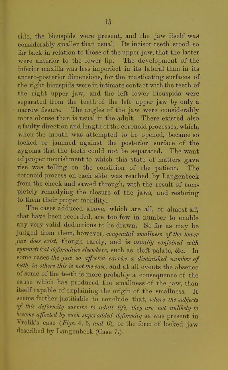 side, the bicuspids were present, and the jaw itself wad considerably smaller than usual. Its incisor teeth stood so far back in relation to those of the upper jaw, that the latter were anterior to the lower lip. The development of the inferior maxilla was less imperfect in its lateral than in its antero-posterior dimensions, for the masticating surfaces of the right bicuspids were in intimate contact with the teeth of the right upper jaw, and the left lower bicuspids were separated from the teeth of the left upper jaw by only a narrow fissure* The angles of the jaw were considerably more obtuse than is usual in the adult. There existed also a faulty direction and length of the coronoid processes, which, when the mouth was attempted to be opened, became so locked or jammed against the posterior surface of the zygoma that the teeth could not be separated. The want of proper nourishment to which this state of matters gave rise was telling on the condition of the patient* The coronoid process on each side was reached by Langenbeck from the cheek and sawed through, with the result of com- pletely remedying the closure of the jaws, and restoring to them their proper mobility. The cases adduced above, which are all, or almost allj that have been recorded, are too few in number to enable any very valid deductions to be drawn. So far as may be judged from them, however, congenital smallness of the lower Jaio does exist, though rarely, and is usually conjoined with symmetrical deformities elseichere, such as cleft palate, &c. In some cases the jaw so affected carries a diminished number of teeth, in others this is not the case, and at all events the absence of some of the teeth is more probably a consequence of the cause which has produced the smallness of the jaw, than itself capable of explaining the origin of the smallness. It seems further justifiable to conclude that, tohcre the subjects of this deformity survive to adult life, they are not unlikely to become affected by such superadded deformity as was present in Vrolilt's case {Fiys. 4, 5, and 6), or the form of locked jaw described by Langenbeck (Case 7.)