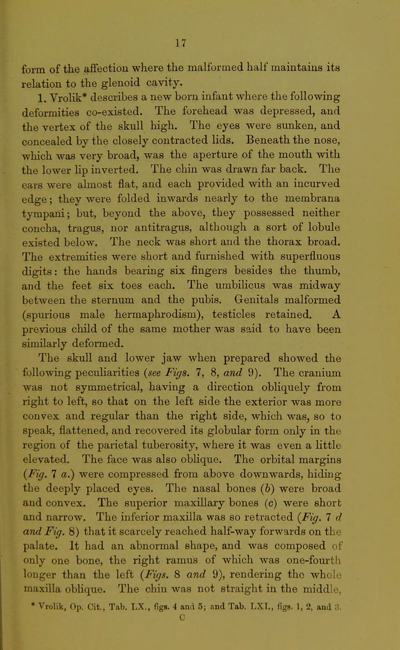form of the affection where the malformed half maintains its relation to the glenoid cavity. 1. Vrolik* describes a new born infant where the following deformities co-existed. The forehead was depressed, and the vertex of the skull high. The eyes were smiken, and concealed by the closely contracted lids. Beneath the nose, which was very broad, was the aperture of the mouth with the lower hp inverted. The chin was drawn far back. The ears were almost flat, and each provided with an incurved edge; they were folded inwards nearly to the membrana tympani; but, beyond the above, they possessed neither concha, tragus, nor antitragus, although a sort of lobule existed below. The neck was short and the thorax broad. The extremities were short and furnished with superfl.uous digits: the hands bearing six fingers besides the thumb, and the feet six toes each. The umbilicus was midway between the sternum and the pubis. Genitals malfoi-med (spurious male hermaphrodism), testicles retained. A previous child of the same mother was said to have been similarly deformed. The skull and lower jaw when prepared showed the following peculiarities (see Figs. 7, 8, and 9). The cranium was not symmetrical, having a direction obliquely from right to left, so that on the left side the exterior was more convex and regular than the right side, which was, so to speak, flattened, and recovered its globular form only in the region of the parietal tuberosity, where it was even a little elevated. The face was also oblique. The orbital margins {Fig. 7 a.) were compressed fi-om above downwards, hiding the deeply placed eyes. The nasal bones (&) were broad and convex. The superior maxillary bones (c) were short and narrow. The inferior maxilla was so retracted {Fig. 7 d and Fig. 8) that it scarcely reached half-way forwards on the palate. It had an abnormal shape, and was composed of only one bone, the right ramus of which was one-fourth longer than the left {Figs. 8 and 9), rendering the whole maxilla oblique. The chin was not straight in the middle, • Vrolik, Op. Cit., Tab. LX., figs. 4 and 5; and Tab. LXT., figa. 1, 2, and 3. C