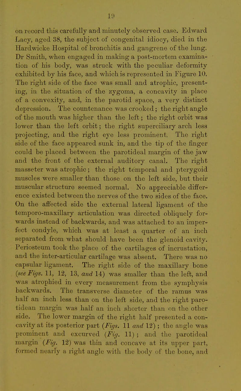 lit on record this carefully and minutely observed case. Edward Lacy, aged 38, the subject of congenital idiocy, died in the Hardwicke Hospital of bronchitis and gangrene of the lung. Dr Smith, when engaged in making a post-mortem examina- tion of his body, was struck with the peculiar deformity exhibited by his face, and which is represented in Figure 10, The right side of the face was small and atrophic, present- ing, in the situation of the zygoma, a concavity in place of a convexity, and, in the parotid space, a very distinct depression. The coimtenance was crooked; the right angle of the mouth was higher than the left; the right orbit was lower than the left orbit; the right superciliary arch less projecting, and the right eye less prominent. The right side of the face appeared sunk in, and the tip of the finger could be placed between the parotideal margin of the jaw and the front of the external auditory canal. The right masseter was atrophic; the right temporal and pterygoid mixscles were smaller than those on the left side, but their muscular structure seemed normal. No appreciable differ- ence existed between the nerves of the two sides of the face. On the afiected side the external lateral ligament of the temporo-maxillary articulation was directed obliquely for- wards instead of backwards, and was attached to an imper- fect condyle, which was at least a quarter of an inch separated from what should have been the glenoid cavity. Periosteum took the place of the cartilages of incrustation, and the inter-articular cartilage was absent. There was no capsular ligament. The right side of the maxillary bone {see Figs. 11, 12, 13, and 14) was smaller than the left, and was atrophied in every measurement from the symphysis backwards. The transverse diameter of the ramus was half an inch less than on the left side, and the right paro- tidean margin was half an inch shorter than on the other side. The lower margin of the right lialf presented a con- cavity at its posterior part {Figs. 11 and 12) ; the angle was prominent and excurved {Fig. 11) ; and the parotideal margin {Fig. 12) was thin and concave at its upper part, formed nearly a right angle with the body of the bone, and