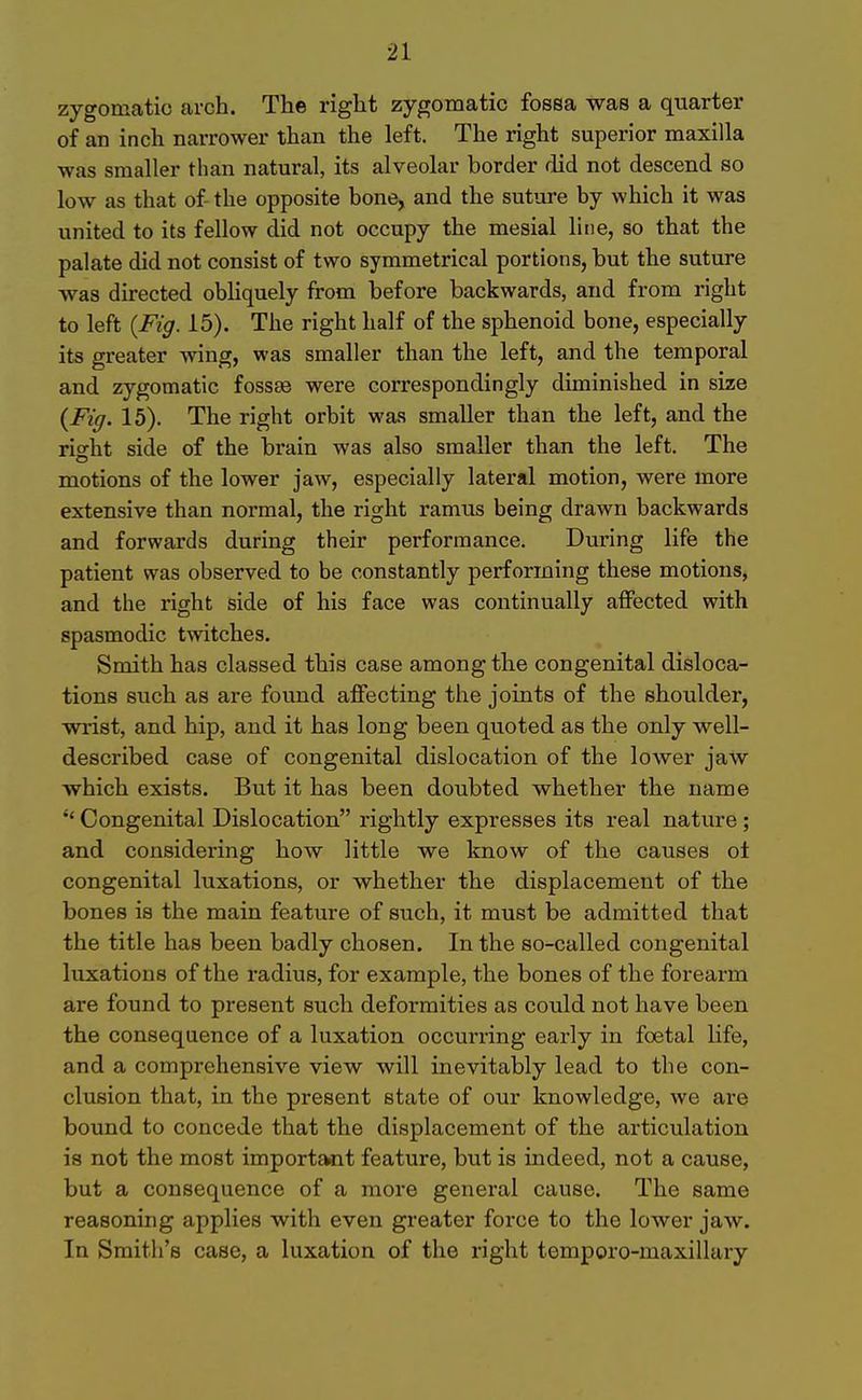 21 zygomatic arch. The right zygomatic fossa was a quarter of an inch narrower than the left. The right superior maxilla was smaller than natural, its alveolar border did not descend so low as that of the opposite bone, and the suture by which it was united to its fellow did not occupy the mesial line, so that the palate did not consist of two symmetrical portions, but the suture was directed obliquely from before backwards, and from right to left {Fig. 15). The right half of the sphenoid bone, especially its greater Aving, was smaller than the left, and the temporal and zygomatic fossse were correspondingly diminished in size {Fig. 15). The right orbit was smaller than the left, and the rio^ht side of the brain was also smaller than the left. The motions of the lower jaw, especially lateral motion, were more extensive than normal, the right ramus being drawn backwards and forwards during their performance. During life the patient was observed to be constantly performing these motions, and the right side of his face was continually affected with spasmodic twitches. Smith has classed this case among the congenital disloca- tions such as are found affecting the joints of the shoulder, wrist, and hip, and it has long been quoted as the only well- described case of congenital dislocation of the lower jaw which exists. But it has been doubted whether the name Congenital Dislocation rightly expresses its real nature; and considering how little we know of the causes oi congenital luxations, or whether the displacement of the bones is the main feature of such, it must be admitted that the title has been badly chosen. In the so-called congenital luxations of the radius, for example, the bones of the forearm are found to present such deformities as could not have been the consequence of a luxation occurring early in foetal life, and a comprehensive view will inevitably lead to the con- clusion that, in the present state of our knowledge, we are bound to concede that the displacement of the articulation is not the most important feature, but is indeed, not a cause, but a consequence of a more general cause. The same reasoning applies with even greater force to the lower jaw. In Sraitli's case, a luxation of the right temporo-maxillary