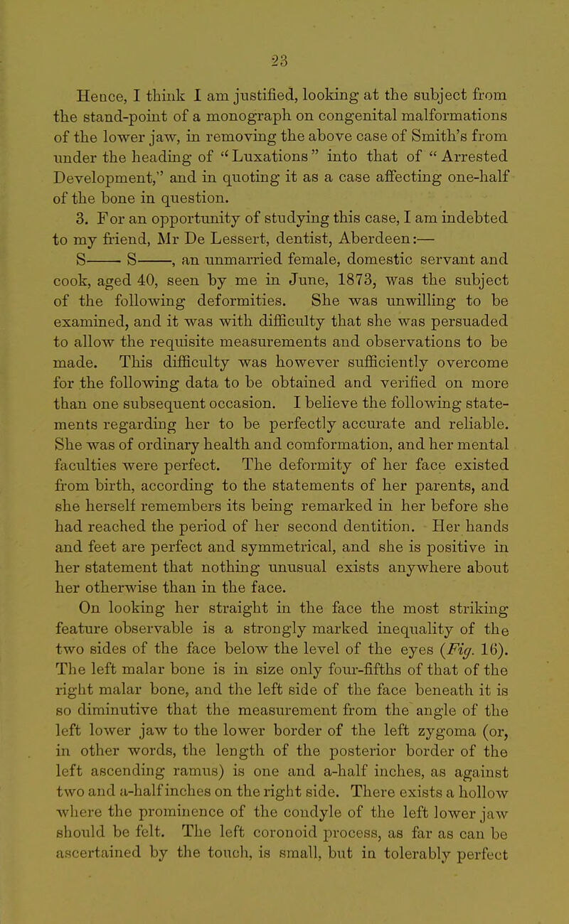 Hence, I think I am justified, looking at the subject from the stand-point of a monograph on congenital malformations of the lower jaw, in removing the above case of Smith's from imder the heading of  Luxations  into that of  Arrested Development, and in quoting it as a case affecting one-half of the bone in question. 3. For an opportunity of studying this case, I am indebted to my friend, Mr De Lessert, dentist, Aberdeen:— S S , an immarried female, domestic servant and cook, aged 40, seen by me in June, 1873, was the subject of the following deformities. She was unwilling to be examined, and it was with difiiculty that she was persuaded to allow the requisite measurements and observations to be made. This difficulty was however sufficiently overcome for the following data to be obtained and verified on more than one subsequent occasion. I believe the following state- ments regarding her to be perfectly accurate and reliable. She was of ordinary health and comformation, and her mental faculties were perfect. The deformity of her face existed fi-om birth, according to the statements of her parents, and she herself remembers its being remarked in her before she had reached the period of her second dentition. Her hands and feet are perfect and symmetrical, and she is positive in her statement that nothing unusual exists anywhere about her otherwise than in the face. On looking her straight in the face the most striking feature observable is a strongly marked inequality of the two sides of the face below the level of the eyes {Fig. 16). The left malar bone is in size only four-fifths of that of the right malar bone, and the left side of the face beneath it is so diminutive that the measurement from the angle of the left lower jaw to the lower boi'der of the left zygoma (or, in other words, the length of the posterior border of the left ascending ramus) is one and a-half inches, as against two and a-half inches on the right side. There exists a hollow where the prominence of the condyle of the left lower jaw should be felt. The left coronoid j^rocess, as far as can be ascertained by the touch, is small, but in tolerably perfect
