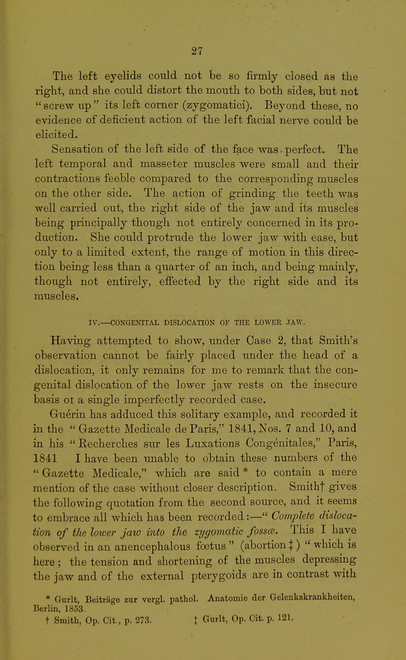 The left eyelids could not be so firmly closed as the right, and she could distort the mouth to both sides, but not  screw up  its left corner (zygomatici). Beyond these, no evidence of deficient action of the left facial nerve could be elicited. Sensation of the left side of the face was-perfect. The left temporal and masseter muscles were small and their contractions feeble compared to the corresponding muscles on the other side. The action of grinding the teeth was well carried out, the right side of the jaw and its muscles being principally though not entirely concerned in its pro- duction. She could protrude the lower jaw with ease, but only to a limited extent, the range of motion in this direc- tion being less than a quarter of an iach, and being mainly, though not entu'ely, effected by the right side and its muscles. IV.—CONGENITAL DISLOCATION OF THE LOWER JAW. Having attempted to show, under Case 2, that Smith's obsei-vation cannot be fairly placed under the head of a dislocation, it only remains for me to remark that the con- genital dislocation of the lower jaw rests on the insecure basis 01 a single imperfectly recorded case. Gu^rin has adduced this solitary example, and recorded it in the  Gazette Medicale de Paris, 1841, Nos. 7 and 10, and in his  Recherches sur les Luxations Cong^nitales, Paris, 1841 I have been unable to obtain these numbers of the  Gazette Medicale, which are said * to contain a mere mention of the case without closer description. Smithf gives the following quotation from the second source, and it seems to embrace all which has been recorded:— Complete disloca- tion of the loiver Jaw into the zygomatic fosscB. This I have observed in an anencephalous foetus  (abortion X )  which is here ; the tension and shortening of the muscles depressing the jaw and of the external pterygoids are in contrast with * Gurlt, Beitrage zur vergl. pathol. Anatomie der Gelenkskrankheiten, Berlin, 1853. t Smith, Op. Cit., p. 273. I Gurlt, Op. Cit. p. 121.