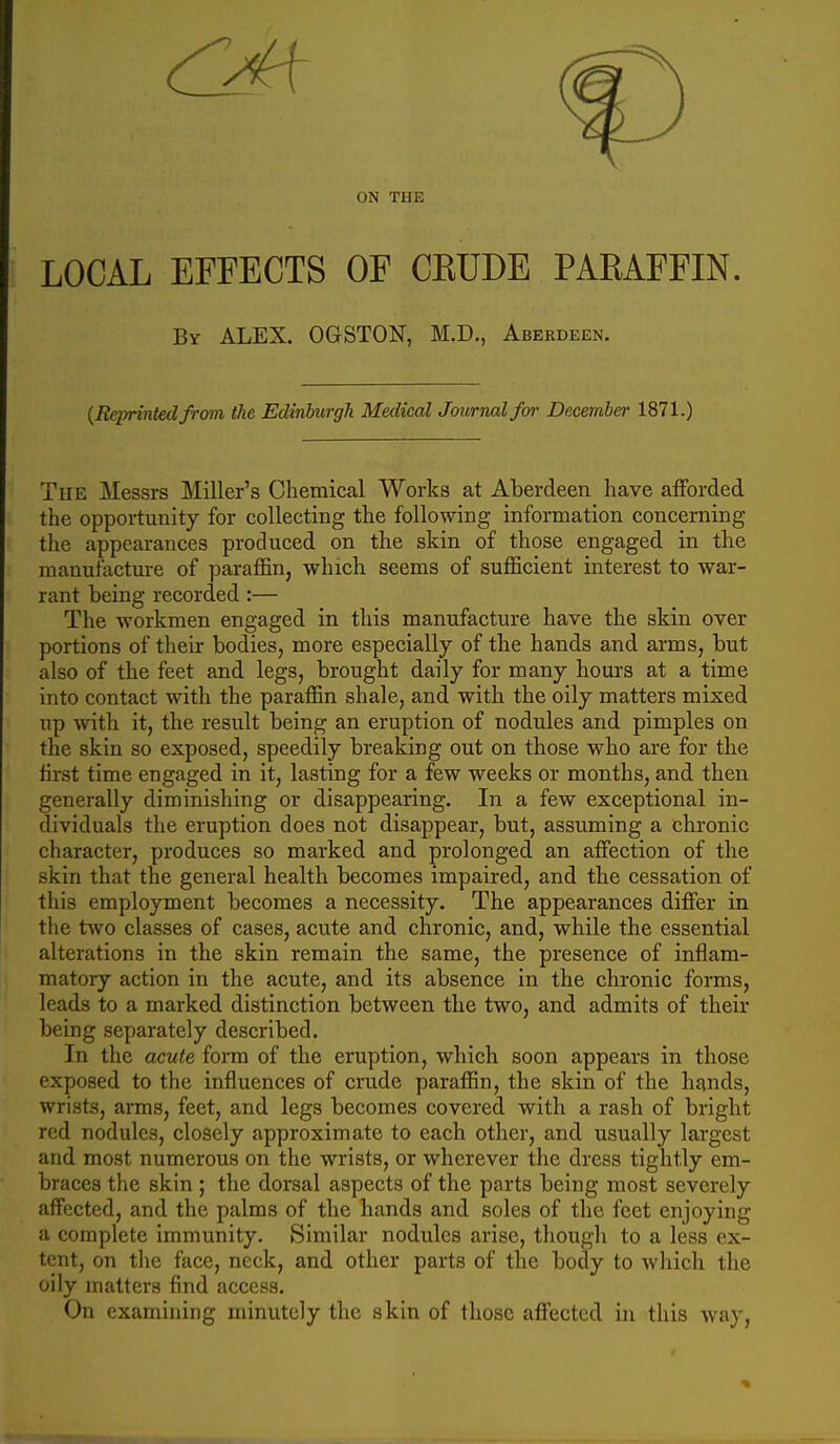 ON THE LOCAL EFFECTS OF CKUDE PAEAFFIN. By ALEX. OGSTON, M.D., Aberdeen. {Reprinted from the Edinburgh Medical Journal for December 1871.) The Messrs Miller's Chemical Works at Aberdeen have afforded the opportunity for collecting the following information concerning » the appearances produced on the skin of those engaged in the manufacture of paraffin, which seems of sufficient interest to war- rant being recorded:— The workmen engaged in this manufacture have the skin over portions of their bodies, more especially of the hands and arms, but also of the feet and legs, brought daily for many hours at a time into contact with the paraffin shale, and with the oily matters mixed up with it, the result being an eruption of nodules and pimples on the skin so exposed, speedily breaking out on those who are for the tirst time engaged in it, lasting for a few weeks or months, and then generally diminishing or disappearing. In a few exceptional in- dividuals the eruption does not disappear, but, assuming a chronic character, produces so marked and prolonged an affection of the skin that the general health becomes impaired, and the cessation of this employment becomes a necessity. The appearances differ in the two classes of cases, acute and chronic, and, while the essential alterations in the skin remain the same, the presence of inflam- matory action in the acute, and its absence in the chronic forms, leads to a marked distinction between the two, and admits of their being separately described. In the acute form of the eruption, which soon appears in those exposed to the influences of crude paraffin, the skin of the hands, wrists, arms, feet, and legs becomes covered with a rash of bright red nodules, closely approximate to each other, and usually largest and most numerous on the wrists, or wherever the dress tightly em- braces the skin ; the dorsal aspects of the parts being most severely affected, and the palms of the hands and soles of the feet enjoying a complete immunity. Similar nodules arise, though to a less ex- tent, on the face, neck, and other parts of the body to which the oily matters find access. On examining minutely the skin of those affected in this way,