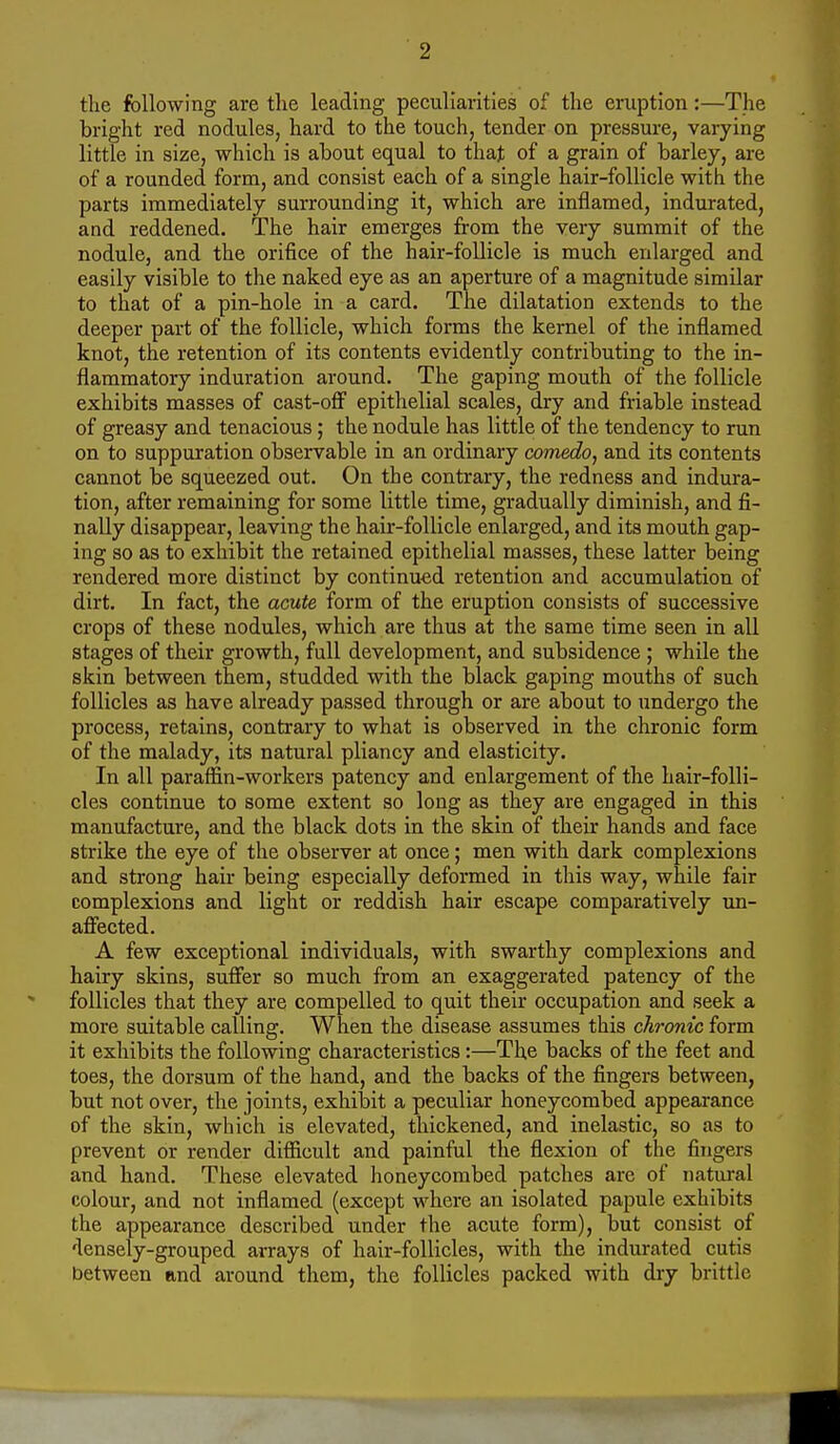 2 the following are the leading peculiarities of the eruption:—The bright red nodules, hard to the touch, tender on pressure, varying little in size, which is about equal to that of a grain of barley, are of a rounded form, and consist each of a single hair-follicle with the parts immediately surrounding it, which are inflamed, indurated, and reddened. The hair emerges from the very summit of the nodule, and the orifice of the hair-follicle is much enlarged and easily visible to the naked eye as an aperture of a magnitude similar to that of a pin-hole in a card. The dilatation extends to the deeper part of the follicle, which forms the kernel of the inflamed knot, the retention of its contents evidently contributing to the in- flammatory induration around. The gaping mouth of the follicle exhibits masses of cast-ofi epithelial scales, dry and friable instead of greasy and tenacious; the nodule has little of the tendency to run on to suppuration observable in an ordinary comedo^ and its contents cannot be squeezed out. On the contrary, the redness and indura- tion, after remaining for some little time, gradually diminish, and fi- nally disappear, leaving the hair-follicle enlarged, and its mouth gap- ing so as to exhibit the retained epithelial masses, these latter being rendered more distinct by continued retention and accumulation of dirt. In fact, the acute form of the eruption consists of successive crops of these nodules, which are thus at the same time seen in all stages of their growth, full development, and subsidence ; while the skin between them, studded with the black gaping mouths of such follicles as have already passed through or are about to undergo the process, retains, contrary to what is observed in the chronic form of the malady, its natural pliancy and elasticity. In all paraffin-workers patency and enlargement of the hair-folli- cles continue to some extent so long as they are engaged in this manufacture, and the black dots in the skin of their hands and face strike the eye of the observer at once; men with dark complexions and strong hair being especially deformed in this way, while fair complexions and light or reddish hair escape comparatively un- affected. A few exceptional individuals, with swarthy complexions and hairy skins, suffer so much from an exaggerated patency of the follicles that they are compelled to quit their occupation and seek a more suitable calling. When the disease assumes this chronic form it exhibits the following characteristics:—The backs of the feet and toes, the dorsum of the hand, and the backs of the fingers between, but not over, the joints, exhiToit a peculiar honeycombed appearance of the skin, which is elevated, thickened, and inelastic, so as to prevent or render difficult and painful the flexion of the fingers and hand. These elevated honeycombed patches are of natural colour, and not inflamed (except where an isolated papule exhibits the appearance described under the acute form), but consist of densely-grouped arrays of hair-follicles, with the indurated cutis between and around them, the follicles packed with dry brittle