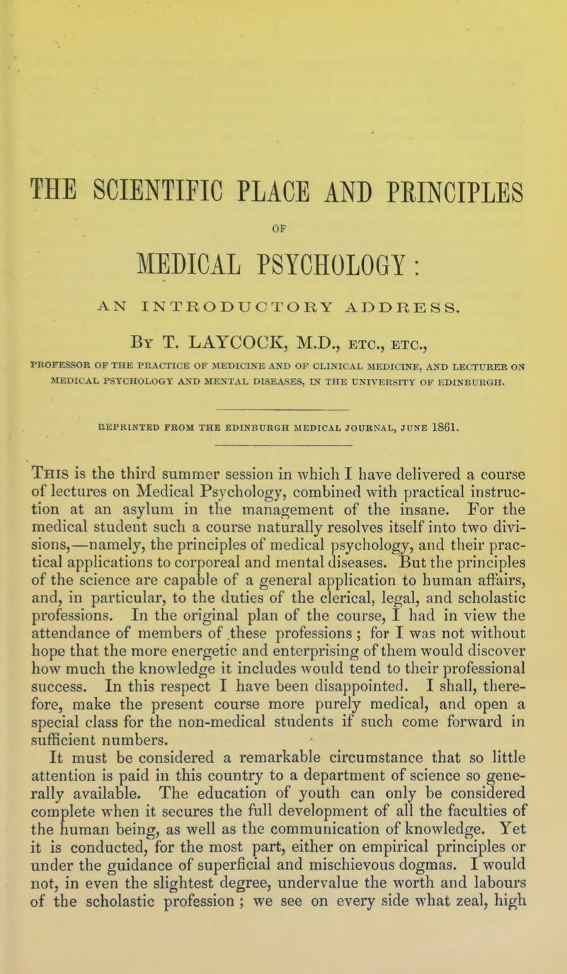 THE SCIENTIFIC PLACE AND PRINCIPLES OF MEDICAL PSYCHOLOGY: AN INTRODUCTORY ADDRESS. By T. LAYCOCK, M.D., etc., etc., PROFESSOR OF THE PRACTICE OF JIEDICINE AND OF CLINICAL jMEDICINE, AND LECTURER ON MEDICAL PSYCHOLOGY AND MENTAL DISEASES, IN THE UNIA^ERSITY OF EDINBURGH. REPRINTED FROM THE EDINBURGH MEDICAL JOURNAL, JUNE 1861. This is the third summer session in which I have delivered a course of lectures on Medical Psychology, combined with practical instruc- tion at an asvUim in the management of the insane. For the medical student such a course naturally resolves itself into two divi- sions,—namely, the principles of medical psychology, and their prac- tical applications to corporeal and mental diseases. But the principles of the science are capable of a general application to human affairs, and, in particular, to the duties of the clerical, legal, and scholastic professions. In the original plan of the course, I had in view the attendance of members of these professions; for I was not without hope that the more energetic and enterprising of them would discover how much the knowledge it includes would tend to their professional success. In this respect I have been disappointed. I shall, there- fore, make the present course more purely medical, and open a special class for the non-medical students if such come forward in sufficient numbers. It must be considered a remarkable circumstance that so little attention is paid in this country to a department of science so gene- rally available. The education of youth can only be considered complete when it secures the full development of all the faculties of the human being, as well as the communication of knowledge. Yet it is conducted, for the most part, either on empirical principles or under the guidance of superficial and mischievous dogmas. I would not, in even the slightest degree, undervalue the worth and labours of the scholastic profession ; we see on every side what zeal, high
