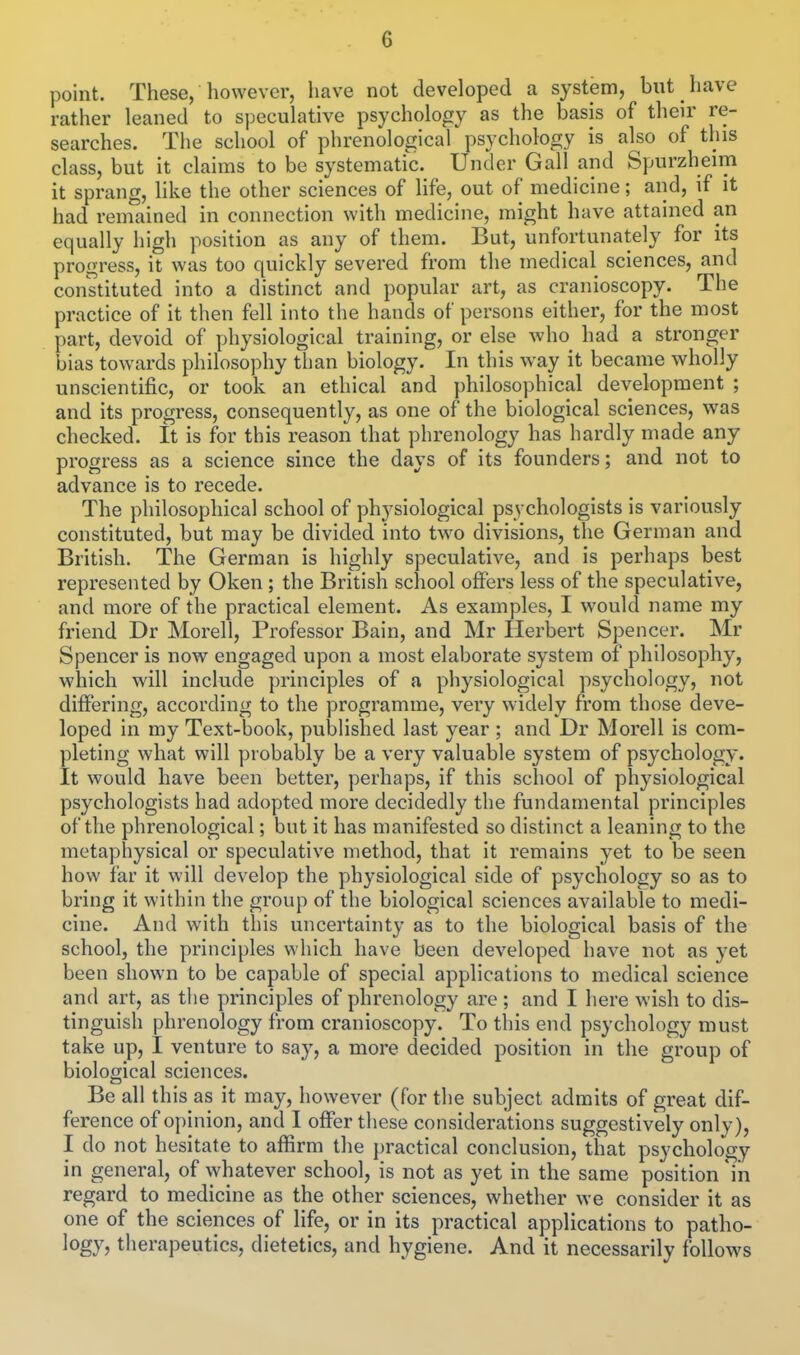 G point. These, however, liave not developed a system, but have rather leaned to sijeculative psychology as the basis of their re- searches. The school of phrenological psychology is also of this class, but it claims to be systematic. Under Gall and Spurzheim it sprang, like the other sciences of life, out of medicine; and, if it had remained in connection with medicine, might have attained an equally high position as any of them. But, unfortunately for its progress, it was too quickly severed from the medical sciences, and constituted into a distinct and popular art, as cranioscopy. The practice of it then fell into the hands of persons either, for the most part, devoid of physiological training, or else who had a stronger bias towards philosophy than biology. In this way it became wholly unscientific, or took an ethical and philosophical development ; and its progress, consequently, as one of the biological sciences, was checked. It is for this reason that phrenology has hardly made any progress as a science since the days of its founders; and not to advance is to recede. The philosophical school of physiological psychologists is variously constituted, but may be divided into two divisions, the German and British. The German is highly speculative, and is perhaps best represented by Oken ; the British school offers less of the speculative, and more of the practical element. As examples, I would name my friend Dr Morell, Professor Bain, and Mr Herbert Spencer. Mr Spencer is now engaged upon a most elaborate system of philosophy, which will include principles of a physiological psychology, not differing, according to the programme, very widely from those deve- loped in my Text-book, published last year ; and Dr Morell is com- pleting what will probably be a very valuable system of psychology. It would have been better, perhaps, if this school of physiological psychologists had adopted more decidedly the fundamental principles of the phrenological; but it has manifested so distinct a leaning to the metaphysical or speculative method, that it remains yet to be seen how far it will develop the physiological side of psychology so as to bring it within the group of the biological sciences available to medi- cine. And with this uncertainty as to the biological basis of the school, the principles which have been developed have not as yet been shown to be capable of special applications to medical science and art, as the principles of phrenology are ; and I here wish to dis- tinguish phrenology from cranioscopy. To tliis end psychology must take up, I venture to say, a more decided position in the group of biological sciences. Be all this as it may, however (for the subject admits of great dif- ference of opinion, and I offer these considerations suggestively only), I do not hesitate to affirm the practical conclusion, that psychology in general, of whatever school, is not as yet in the same position in regard to medicine as the other sciences, whether we consider it as one of the sciences of life, or in its practical applications to patho- logy, therapeutics, dietetics, and hygiene. And it necessarily follows