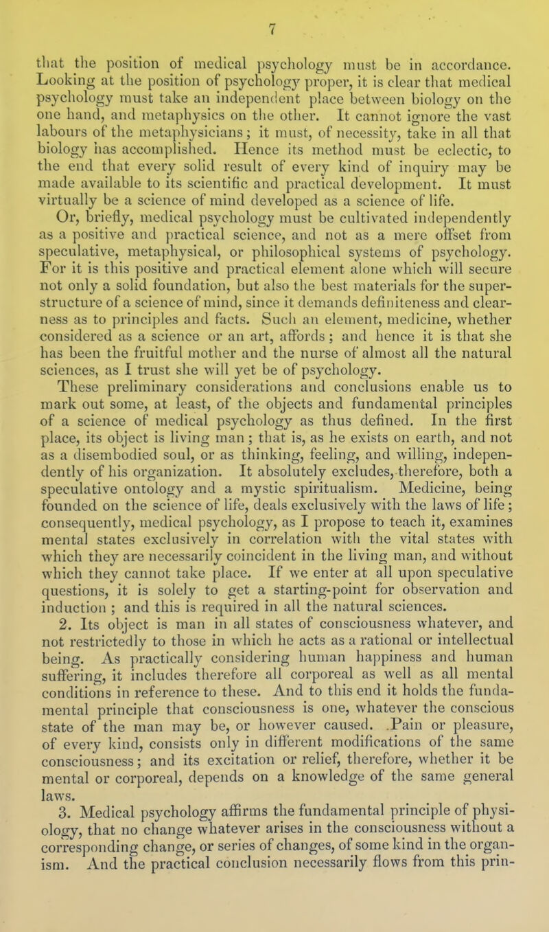 that tlie position of medical psychology must be in accordance. Looking at the position of psychology proper, it is clear that medical psychology must take an independent place between biology on the one hand, and metaphysics on tlie other. It cannot ignore the vast labours of the metaphysicians; it must, of necessity, take in all that biology has accompHshed, Hence its method must be eclectic, to the end that every solid result of every kind of inquiry may be made available to its scientific and practical development. It must virtually he a science of mind developed as a science of life. Or, briefly, medical psychology must be cultivated independently as a positive and practical science, and not as a mere offset from speculative, metaphysical, or philosophical systems of psychology. For it is this positive and practical element alone which will secure not only a solid foundation, but also the best materials for the super- structure of a science of mind, since it demands defiuiteness and clear- ness as to principles and facts. Such an element, medicine, whether considered as a science or an art, affords; and hence it is that she has been the fruitful mother and the nurse of almost all the natural sciences, as I trust she will yet be of psychology. These preliminary considerations and conclusions enable us to mark out some, at least, of the objects and fundamental principles of a science of medical psychology as thus defined. In the first place, its object is living man ; that is, as he exists on earth, and not as a disembodied soul, or as thinking, feeling, and willing, indepen- dently of his organization. It absolutely excludes, therefore, both a speculative ontology and a mystic spiritualism. Medicine, being founded on the science of life, deals exclusively with the laws of life; consequently, medical psychology, as I propose to teach it, examines mental states exclusively in correlation with the vital states with which they are necessarily coincident in the living man, and without which they cannot take place. If we enter at all upon speculative questions, it is solely to get a starting-point for observation and induction ; and this is required in all the natural sciences. 2. Its object is man in all states of consciousness whatever, and not restrictedly to those in wdiich he acts as a rational or intellectual being. As practically considering human happiness and human suffering, it includes therefore all corporeal as well as all mental conditions in reference to these. And to this end it holds the funda- mental principle that consciousness is one, whatever the conscious state of the man may be, or however caused. .Pain or pleasure, of every kind, consists only in different modifications of the same consciousness; and its excitation or relief, therefore, whether it be mental or corporeal, depends on a knowledge of the same general laws. 3. Medical psychology affirms the fundamental principle of physi- ology, that no change whatever arises in the consciousness without a corresponding change, or series of changes, of some kind in the organ- ism. And the practical conclusion necessarily flows from this prin-