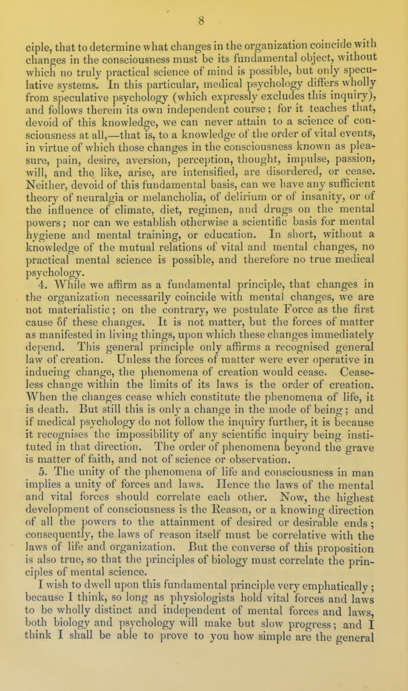 ciple, that to determine what clianges in the organization coincide with changes in the consciousness must be its fundamental object, without wiiich no truly practical science of mind is possible, but only specu- lative systems. In this particular, medical psychology differs wholly from speculative ])sychology (which expressly excludes this inquiry), and follows therein its own independent course; for it teaches that, devoid of this knowledge, we can never attain to a science of con- sciousness at all,—that is, to a knowledge of the order of vital events, in virtue of which those changes in the consciousness known as plea- sure, pain, desire, aversion, perception, thought, impulse, passion, will, and the like, arise, are intensified, are disordered, or cease. Neither, devoid of this fundamental basis, can we have any sufficient theory of neuralgia or melancholia, of delirium or of insanity, or of the influence of climate, diet, regimen, and drugs on the mental powers; nor can we establish otherwise a scientific basis for mental hygiene and mental training, or education. In short, without a knowledge of the mutual relations of vital and mental changes, no practical mental science is possible, and therefore no true medical psychology. 4. While we affirm as a fundamental principle, that changes in the organization necessarily coincide with mental changes, we are not materialistic; on the contrary, we postulate Force as the first cause of these changes. It is not matter, but the forces of matter as manifested in living things, upon which these changes immediately depend. This general principle only affirms a recognised general law of creation. Unless the forces of matter were ever operative in inducing change, the phenomena of creation would cease. Cease- less change within the limits of its laws is the order of creation. When the changes cease which constitute the phenomena of life, it is death. But still this is only a change in the mode of being; and if medical psychology do not follow the inquiry further, it is because it recognises the impossibility of any scientific inquiry being insti- tuted in that direction. The order of phenomena beyond the grave is matter of faith, and not of science or observation. 5. The unity of the phenomena of life and consciousness in man im])lies a unity of forces and laws. Hence the laws of the mental and vital forces should correlate each other. Now, the highest development of consciousness is the Reason, or a knowing direction of all the powers to the attainment of desired or desirable ends ; consequently, the laws of reason itself must be correlative with the laws of life and organization. But the converse of this proposition is also true, so that the principles of biology must correlate the prin- ciples of mental science. I wish to dwell upon this fundamental principle very emphatically ; because I think, so long as physiologists hold vital forces and laws to be wholly distinct and independent of mental forces and law^s, both biology and psychology will make but slow progress; and I think I shall be able to prove to you how simple are the general