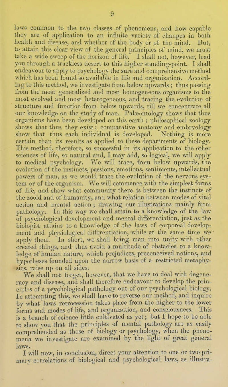 laws common to the two classes of phenomena, and how capable they are of application to an infinite variety of changes in both health and disease, and whether of the body or of the mind. But, to attain this clear view of the general principles of mind, we must take a wide sweep of the horizon of life. I shall not, however, lead you through a trackless desert to this higher standing-point. I shall endeavour to apply to psychology the sure and comprehensive method which has been found so available in life and organization. Accord- ing to this method, we investigate from below upwards ; thus passing from the most generalized and most homogeneous organisms to the most evolved and most heterogeneous, and tracing the evolution of structure and function from below upwards, till we concentrate all our knowledge on the study of man. Pala3ontology shows that thus organisms have been developed on this earth ; philosophical zoology shows that thus they exist; comparative anatomy and embryology show that thus each individual is developed. Nothing is more certain than its results as applied to these departments of biology. This method, therefore, so successful in its application to the other sciences of life, so natural and, I may add, so logical, we will apply to medical psychology. We will trace, from below upwards, the evolution of the instincts, passions, emotions, sentiments, intellectual powers of man, as we would trace the evolution of the nervous sys- tem or of the organism. We will commence with the simplest forms of life, and show what community there is between the instincts of the zooid and of humanity, and what relation between modes of vital action and mental action ; drawing our illustrations mainly from pathology. In tliis way we shall attain to a knowledge of the law of psychological development and mental differentiation, just as the biologist attains to a knowledge of the laws of corporeal develop- ment and physiological differentiation, while at the same time we apply them. In short, we shall bring man into unity with other created things, and thus avoid a multitude of obstacles to a know- ledge of human nature, which prejudices, preconceived notions, and hypotheses founded upon the narrow basis of a restricted metaphy- sics, raise up on all sides. We shall not forget, however, that we have to deal witli degene- racy and disease, and shall therefore endeavour to develop the prin- ciples of a psychological pathology out of our psychological biology. In attempting this, we shall have to reverse our method, and inquire by what laws retrocession takes place from the higher to the lower forms and modes of life, and organization, and consciousness. This is a branch of science little cultivated as yet; but I hope to be able to show you that the principles of mental pathology are as easily comprehended as those of biology or psychology, when the pheno- mena we investigate are examined by the light of great general laws. I will now, in conclusion, direct your attention to one or two pri- mary correlations of biological and psychological laws, as illustra-