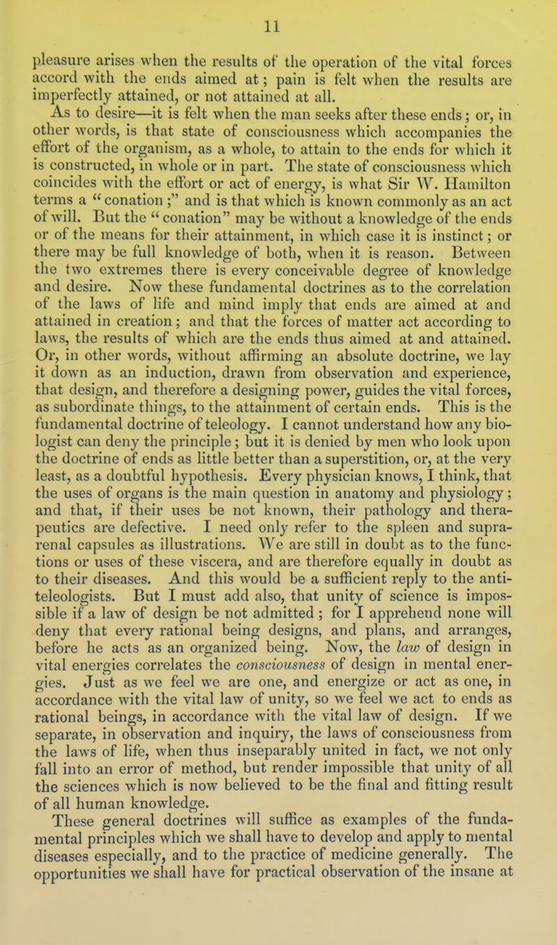 pleasure arises when the results of the operation of the vital forces accord with the ends aimed at; pain is felt when the results are imperfectly attained, or not attained at all. As to desire—it is felt when the man seeks after these ends; or, in other words, is that state of consciousness which accompanies the effort of the organism, as a whole, to attain to the ends for which it is constructed, in whole or in part. The state of consciousness which coincides with the effort or act of energy, is what Sir W. Hamilton terms a  conation ; and is that which is known commonly as an act of will. But the  conation may be without a knowledge of the ends or of the means for their attainment, in which case it is instinct; or there may be full knowledge of both, when it is reason. Between the two extremes there is every conceivable degree of knowledge and desire. Now these fundamental doctrines as to the correlation of the laws of life and mind imply that ends are aimed at and attained in creation; and that the forces of matter act according to laws, the results of which are the ends thus aimed at and attained. Or, in other words, without affirming an absolute doctrine, we lay it down as an induction, drawn from observation and experience, that design, and therefore a designing power, guides the vital forces, as subordinate things, to the attainment of certain ends. This is the fundamental doctrine of teleology. I cannot understand how any bio- logist can deny the principle; but it is denied by men who look upon the doctrine of ends as little better than a superstition, or, at the very least, as a doubtful hypothesis. Every physician knows, I think, that the uses of organs is the main question in anatomy and physiology; and that, if their uses be not known, their pathology and thera- peutics are defective. I need only refer to the spleen and supra- renal capsules as illustrations. We are still in doubt as to the func- tions or uses of these viscera, and are therefore equally in doubt as to their diseases. And this would be a sufficient reply to the anti- teleologists. But I must add also, that unity of science is impos- sible if a law of design be not admitted ; for I apprehend none will deny that every rational being designs, and plans, and arranges, before he acts as an organized being. Now, the law of design in vital energies correlates the consciousness of design in mental ener- gies. Just as we feel we are one, and energize or act as one, in accordance with the vital law of unity, so we feel we act to ends as rational beings, in accordance with the vital law of design. If we separate, in observation and inquiry, the laws of consciousness from the laws of life, when thus inseparably united in fact, we not only fall into an error of method, but render impossible that unity of all the sciences which is now believed to be the final and fitting result of all human knowledge. These general doctrines will suffice as examples of the funda- mental principles which we shall have to develop and apply to mental diseases especially, and to the practice of medicine generally. Tiie opportunities we shall have for practical observation of the insane at