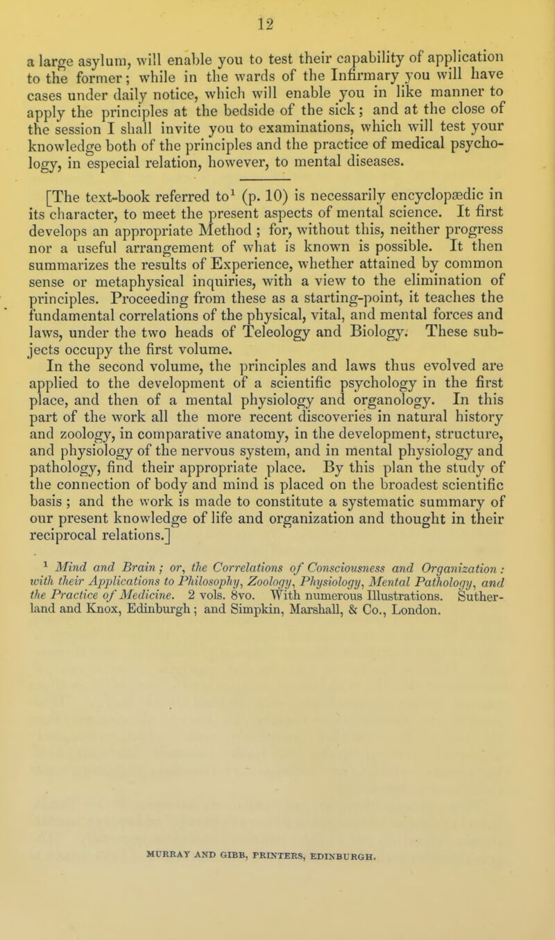 a large asylum, will enable you to test their capability of application to the former; while in the wards of the Infirmary you will have cases under daily notice, which will enable you in like manner to apply the principles at the bedside of the sick; and at the close of the session I shall invite you to examinations, which will test your knowledge both of the principles and the practice of medical psycho- logy, in especial relation, however, to mental diseases. [The text-book referred to^ (p. 10) is necessarily encyclopaedic in its character, to meet the present aspects of mental science. It first develops an appropriate Method ; for, without this, neither progress nor a useful arrangement of what is known is possible. It then summarizes the results of Experience, whether attained by common sense or metaphysical inquiries, with a view to the elimination of principles. Proceeding from these as a starting-point, it teaches the fundamental correlations of the physical, vital, and mental forces and laws, under the two heads of Teleology and Biology. These sub- jects occupy the first volume. In the second volume, the principles and laws thus evolved are applied to the development of a scientific psychology in the first place, and then of a mental physiology and organology. In this part of the work all the more recent discoveries in natural history and zoology, in comparative anatomy, in the development, structure, and physiology of the nervous system, and in mental physiology and pathology, find their appropriate place. By this plan the study of the connection of body and mind is placed on the broadest scientific basis ; and the work is made to constitute a systematic summary of our present knowledge of life and organization and thought in their reciprocal relations.] ^ Mind and Brain; or, the Correlations of Consciousness and Organization: with their Applications to Philosophy, Zoology, Physiology, Mental Pathology, and the Practice of Medicine. 2 vols. 8vo. With numerous Illustrations. Suther- land and Knox, Edinburgh; and Simpkin, Marshall, & Co., London. MURRAY AND GIBB, PRINTERS, EDINBURGH.