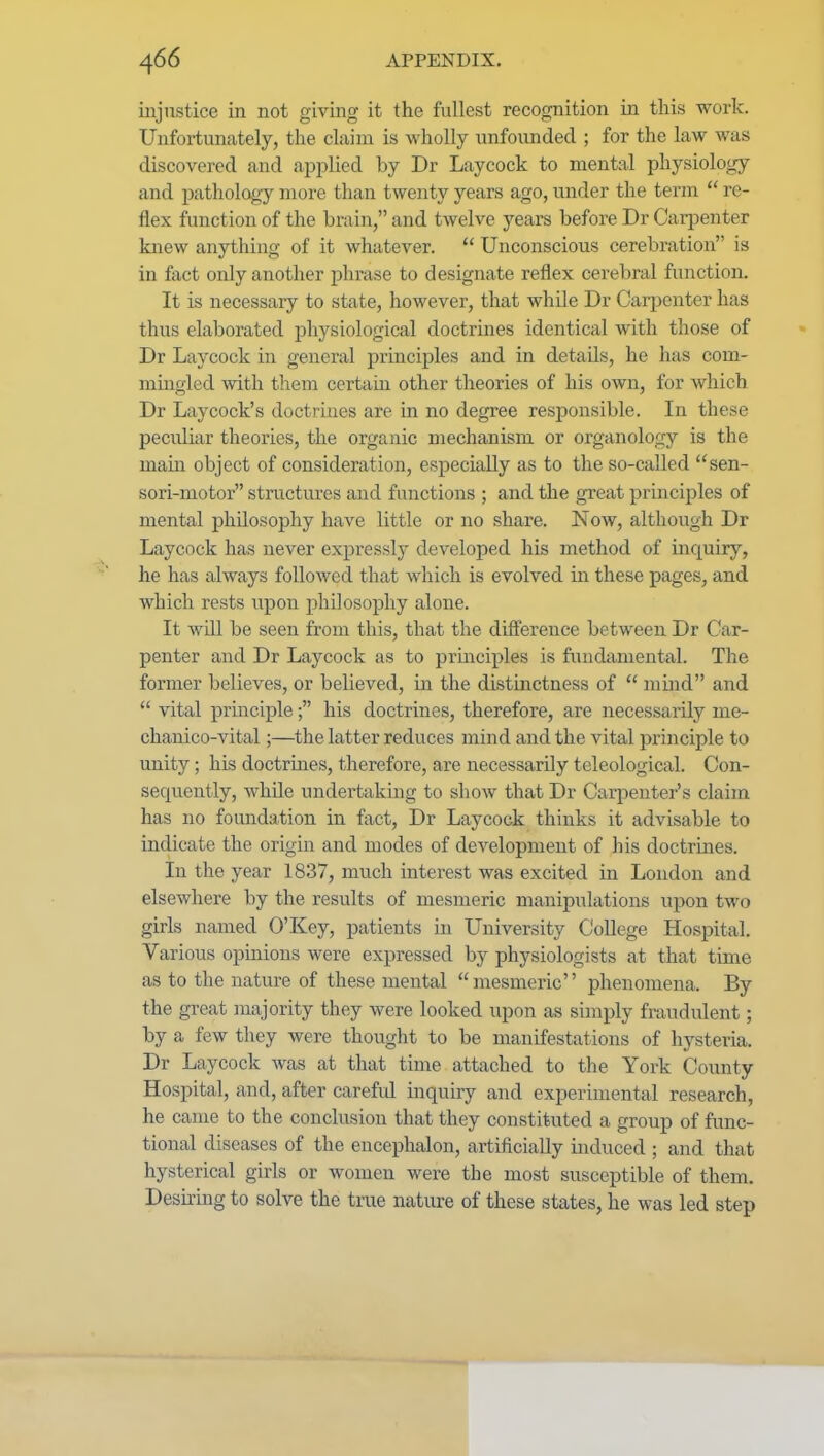 injustice in not giving it the fullest recognition in this work. Unfortunately, the claim is wholly unfounded ; for the law was discovered and applied by Dr Laycock to mental physiology and pathology more than twenty years ago, under the term  re- flex function of the brain, and twelve years before Dr Carpenter knew anything of it whatever.  Unconscious cerebration is in fact only another phrase to designate reflex cerebral function. It is necessary to state, however, that while Dr Carpenter has thus elaborated physiological doctrines identical with those of Dr Laycock in general principles and in details, he has com- mingled with them certain other theories of his own, for which Dr Laycock's doctrines are in no degree responsible. In these peculiar theories, the organic mechanism or organology is the main object of consideration, especially as to the so-called sen- sori-niotor structures and functions ; and the great principles of mental philosophy have little or no share. Now, although Dr Laycock has never expressly developed his method of inquiry, he has always followed that which is evolved in these pages, and which rests upon philosophy alone. It will be seen from this, that the difi'erence between Dr Car- penter and Dr Laycock as to prmcijiles is fundamental. The former believes, or believed, in the distinctness of  mind and  vital principle; his doctrines, therefore, are necessarily me- chanico-vital;—the latter reduces mind and the vital principle to unity; his doctrmes, therefore, are necessarily teleological. Con- sequently, while undertaking to show that Dr Carpenter's claim has no fomidation in fact, Dr Laycock thinks it advisable to indicate the origin and modes of development of his doctrines. In the year 1837, much interest was excited in London and elsewhere by the results of mesmeric manipulations upon two girls named O'Key, patients in University College Hospital. Various opinions were expressed by physiologists at that time as to the nature of these mental  mesmeric'' phenomena. By the great majority they were looked upon as simply fraudulent; by a few they were thought to be manifestations of hysteria. Dr Laycock was at that time attached to the York County Hospital, and, after carefid inquiry and experimental research, he came to the conclusion that they constituted a group of func- tional diseases of the encephalon, artificially induced ; and that hysterical girls or women were the most susceptible of them. Desmng to solve the true nature of these states, he was led step