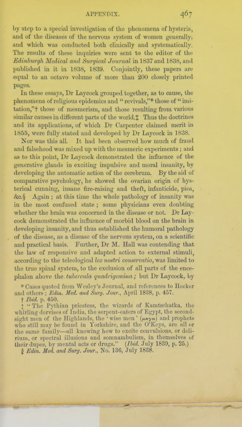 by step to a special investigation of tlie phenomena of hysteria, and of the diseases of the nervous system of women generally, and which was conducted both clinically and systematically. The results of these inquiries were sent to the editor of the Edinburgh Medical and Surgical Journal in 1837 and 1838, and published in it in 1838, 1839. Conjomtly, these papers are equal to an ockivo volume of more than 200 closely printed pages. In these essays, Dr Laycock grouped together, as to cause, the phenomena of religious epidemics and  revivals,* those of  mii- tation,t those of mesmerism, and those resulting from varioirs similar causes in different parts of the world.J Thus the doctrines and its applications, of which Dr Carpenter claimed merit in 1855, were fully stated and develojjed by Dr Laycock in 1838. Nor was this all. It had been observed how much of fraud and falsehood was mixed up with the mesmeric experiments ; and as to this point, Dr Laycock demonstrated the influence of the generative glands in exciting impulsive and moral insanity, by developing the automatic action of the cerebrum. By the aid of comparative psychology, he showed the ovarian origin of hys- terical cunning, insane fire-raismg and theft, infanticide, pica, &c.§ Again : at this time the whole pathology of insanity was in the most confused state ; some physicians even doubting whether the braiia was concerned in the disease or not, Dr Lay- cock demonstrated the influence of morbid blood on the brain in developing insanity, and thus establislied the humoral pathology of the disease, as a disease of the nervous system, on a scientific and practical basis. Further, Dr M. Hall was contending that the law of responsive and adapted action to external stimuli, according to the teleological lex nostri conservatio, was limited to the true spinal system, to the exclusion of all parts of the ence- plialon above the tuhercula qtiadrigemina; but Dr Laycock, by * Cases quoted from Wesley's Journal, and references to Hecker and others ; Edin. Med. and Surg. Jour., Aiml 1838, p. 457. t Ibid. p. 450. I  The Pythian priestess, the wizards of Kamtschatka, tlio whirling dervisos of India, the serpent-eaters of Egypt, the second- sight men of tlie Higlilands, the ' wise men ' (fiuyoi) and propliets who still may be found in Yorkshire, and the O'Keys, are all or tlie same family—all knowing how to excite convulsions, or deli- rium, or spectral illusions and somnambulism, in themselves of their dupes, by mental acts or drugs. (Ibid. July 1839, p. 26.) § Edin. Med. and Surg. Jour., No. 136, July 1838.