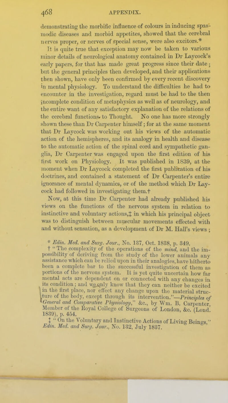 demonstrating the morbific influence of colours in inducing spas- modic diseases and morbid appetites, showed that the cerebral nerves proper, or nerves of special sense, were also excitors.* It is quite tiiie that exception may now be taken to various minor details of neurological anatomy contained in Dr Laycock's early papers, for that has made great progress since their date ; but the general principles then developed, and their applications then shown, have only been confirmed by every recent discovery in mental physiology. To luiderstand the difficulties he had to encounter in the investigation, regard must be had to the then incomplete condition of metaphysics as well as of neurology, and the entire want of any satisfactory explanation of the relations of the cerebral functions^ to Thought. No one has more strongly sho^vn these than Dr Carpenter himself; for at the same moment that Dr Laycock was working out his views of the automatic action of the hemispheres, and its analogy in health and disease to the automatic action of the spinal cord and sympathetic gan- glia, Dr Carijenter was engaged upon the first edition of his first work on Physiology. It was published in 1839, at the moment when Dr Laycock completed the first publication of his doctrines, and contained a statement of Dr Carjienter's entire ignorance of mental dynamics, or of the method which Dr Lay- cock had followed in investigating them.t Now, at this time Dr Carpenter had already published his views on the functions of the nervous system in relation to instinctive and voluntary actions,^ in which his principal object was to distingiiish between muscular movements effected with and without sensation, as a development of Dr M. Hall's views ; * I^dtn. Med. and Surg. Jour., No. 137, Oct. 1838, p. 349. t  The complexity of the operations of the mind, and the im- possibility of deriving from the study of the lower animals any assistance which can be relied upon in their analogies, have hitherto been a complete bar to the successful investigation of them as portions of the nervous system. It is yet quite uncertain how far mental acts are dependent on or connected with any changes in Iits condition; and we.qnly know that they can neither be excited in the first place, nor effect any change upon the material struc- ture of the body, except through its intervention.—Principles of Geinral and Comparative Fhysiology, &c., by Wm. B. Carpenter, Member of the Eoyal College of [Surgeons of London, &c. fLoud' 1839), p. 464. ' V • X  On the Voluntary and Instinctive Actions of Living Beings  Edin. Med. and Surg. Jour., No. 132, July 1837.