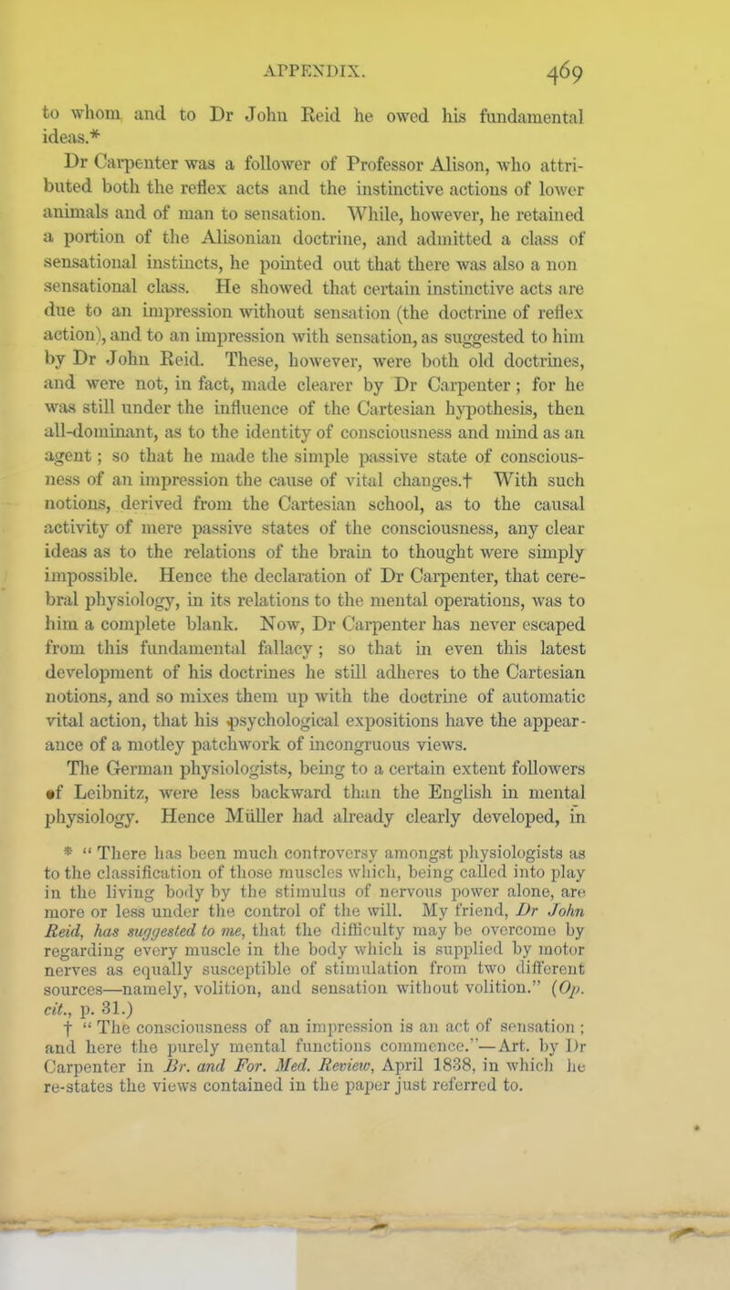 to whom and to Dr John Reid he owed his fundamental ideas* Dr Carpenter was a follower of Professor Alison, Avho attri- buted both the reflex acts and the instinctive actions of lower animals and of man to sensation. While, however, he retained a portion of the Alisonian doctrine, and admitted a class of sensational instincts, he pointed out that there was also a non sensational class. He showed that certain instinctive acts are due to an impression without sensation (the doctrme of reflex action), and to an impression with sensation, as suggested to him by Dr John Reid. These, however, were both old doctrines, and were not, in fact, made clearer by Dr Carpenter; for he was still under the influence of the Cartesian hj-pothesis, then all-donlim^nt, as to the identity of consciousness and mind as an agent; so that he made the simple passive state of conscious- ness of an impression the cause of vital chauges.t With such notions, derived from the Cartesian school, as to the causal activity of mere passive states of the consciousness, any clear ideas as to the relations of the brain to thought were simply impossible. Hence the declaration of Dr Carpenter, that cere- bral physiology, in its relations to the mental operations, was to him a complete blank. Now, Dr Carpenter has never escaped from this fundamental fallacy; so that in even this latest development of his doctrines he still adheres to the Cartesian notions, and so mixes them up Avith the doctrine of automatic vital action, that his psychological expositions have the appear- ance of a motley patchwork of incongruous views. The Grerman physiologists, being to a certain extent followers •f Leibnitz, were less backward than the English in mental physiology. Hence Miiller had already clearly developed, in *  There lias been much controversy amongst pliysiologists as to the classification of those muscles which, being called into play in the living body by the stimulus of nervous power alone, are more or less under tlie control of the will. My friend, Dr John Reid, has suggested to me, that the difficulty may be overcome by regarding every muscle in the body which is supplied by motor nerves as equally susceptible of stimulation from two different sources—namely, volition, and sensation without volition. (0/;. cit., p. 31.) t  The consciousness of an impression is an act of sen.sation ; and here the purely mental functions commence.—Art. by Dr Carpenter in Br. and For. Med. Revieiv, April 1838, in whicli he re-states the views contained in the paper just referred to.