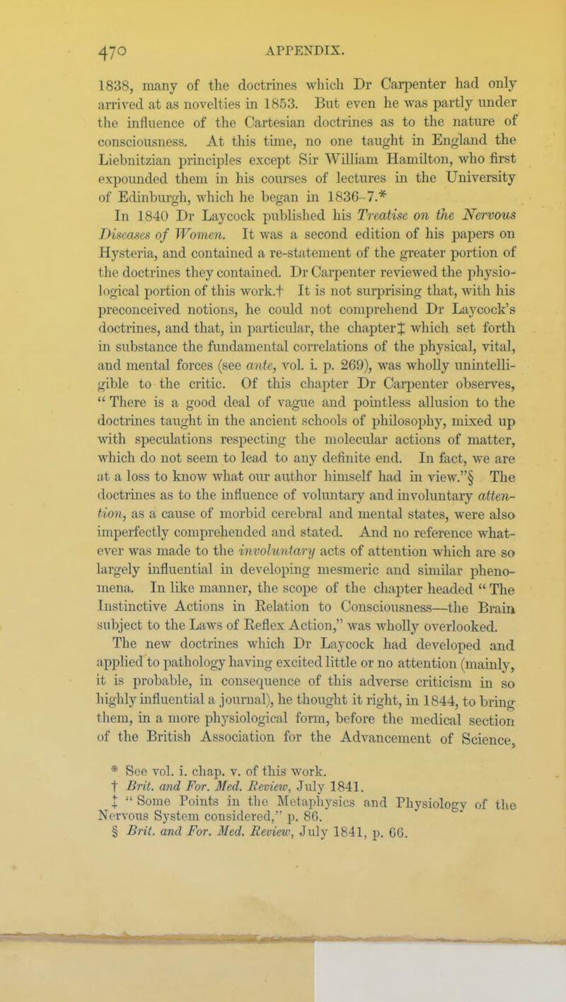 1838, many of the doctrines which Dr Carpenter had only- arrived at as novelties in 1853. But even he was partly under the influence of the Cartesian doctrines as to the nature of consciousness. At this tune, no one taught in England the Liebnitzian j)rmciples except Sir William Hamilton, who first expounded them in his courses of lectures in the University of Edinburgh, which he began in 1836-7.* Iji 1840 Dr Laycock published his Treatise on the Nervous Diseases of Women. It was a second edition of his papers on Hysteria, and contained a re-statement of the greater portion of the doctrines they contained. Dr Carpenter reviewed the physio- logical portion of this work.t It is not surj^rising that, with his preconceived notions, he could not comprehend Dr Laj^cock's doctrines, and that, in particular, the chapter $ which set forth in substance the fundamental correlations of the physical, vital, and mental forces (see ante, vol. i. p. 269), was wholly unintelli- gible to the critic. Of this chapter Dr Carpenter observes,  There is a good deal of vague and pomtless allusion to the doctrines taught in the ancient schools of philosophy, mixed up with speculations respecting the molecular actions of matter, Avhich do not seem to lead to any definite end. In fact, we are at a loss to know what our author himself had in view.§ The doctrines as to the influence of voluntary and involuntary atten- tion, as a cause of morbid cerebral and mental states, were also imperfectly comprehended and stated. And no reference what- ever was made to the involuntary acts of attention which are so largely influential in developing mesmeric and sunUar pheno- mena. In like manner, the scope of the chapter headed  The Instinctive Actions in Relation to Consciousness—the Brain .subject to the Laws of Reflex Action, was wholly overlooked. The new doctrines which Dr Laycock had developed and applied to pathology having excited little or no attention (mainly, it is probable, in consequence of this adverse criticism in so highly influential a journal), he thought it right, in 1844, to bring them, in a more physiological form, before the medical section of the British Association for the Advancement of Science, * See vol. i. chap. v. of this work. t Brit, and For. Med. Review, July 1841. I  Some Points in the Metaphysics and Physiology of the Nervous System considered, p. 86. § Brit, and For. Med. Review, July 1841, p. GG.