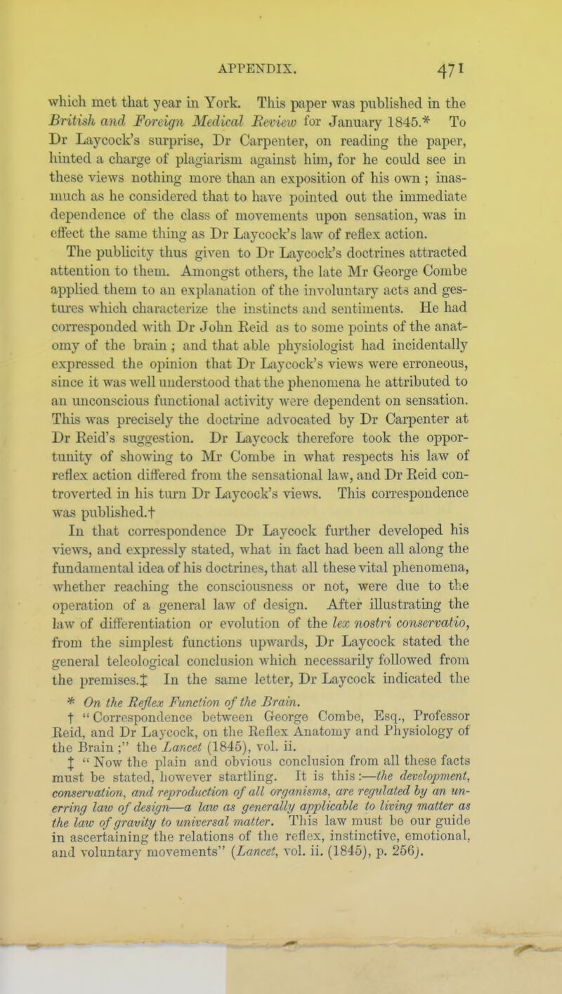 which met that year in York. This paper was pubhshecl in the British and Foreign Medical Review for January 1845* To Dr Laycock's surprise, Dr Carpenter, on reading the paper, hinted a charge of plagiarism against him, for he could see in these views nothing more than an exposition of his own ; inas- much as he considered that to have pointed out the immediate dependence of the class of movements upon sensation, was in effect the same thing as Dr Laycock's law of reflex action. The publicity thus given to Dr Laycock's doctrines attracted attention to them. Amongst others, the late Mr George Combe applied them to an explanation of the involuntary acts and ges- tui'es which characterize the instincts and sentiments. He had corresponded with Dr John Reid as to some points of the anat- omy of the brain; and that able physiologist had incidentally expressed the opinion that Dr Laycock's views were erroneous, since it was well understood that the phenomena he attributed to an unconscious functional activity were dependent on sensation. This was precisely the doctrine advocated by Dr Carpenter at Dr Reid's suggestion. Dr Laycock therefore took the oppor- tunity of showing to Mr Combe in what respects his law of reflex action differed from the sensational law, and Dr Reid con- troverted in his turn Dr Laycock's views. This correspondence was published.t In that coi-respondence Dr Laycock further developed his views, and expressly stated, what in fact had been all along the fundamental idea of his doctrines, that all these vital phenomena, whether reaching the consciousness or not, were due to the operation of a general law of design. After illustrating the law of differentiation or evolution of the lex nostri conservatio, from the simplest functions upwards, Dr Laycock stated the general teleological conclusion which necessarily followed from the premises.^ In the same letter, Dr Laycock indicated the * On the Reflex Function of the Brain. t  Correspondence between George Coinbc, Esq., Professor Reid, and Dr Laycock, on the Reflex Anatomy and Physiology of the Brain ; the Lancet (1845), vol. ii. X  Now tlie plain and obvious conclusion from all these facts must be stated, however startling. It is this :—the development, conservation, and reproduction of all orf/anisms, are recjxdated by an un- erring law of design—a law as generally applicable to living matter as the law of gravity to universal matter. This law must be our guide, in ascertaining the relations of tlie rcflr-x, instinctive, emotional,