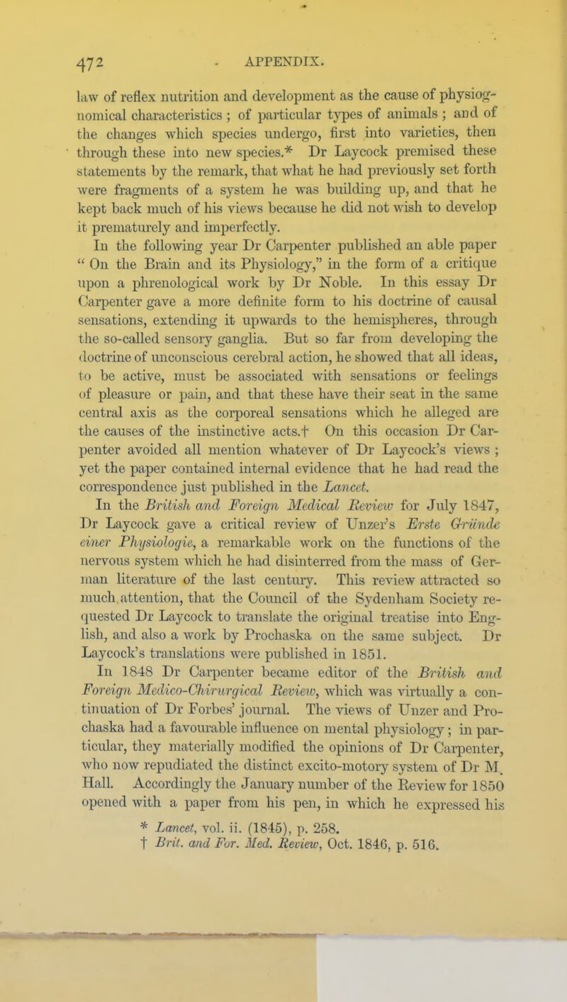 liiw of reflex nutrition and development as the cause of physiog- nomical characteristics ; of particular types of animals ; and of the changes which species undergo, first into varieties, then through these into new species* Dr Laycock premised these statements by the remark, that what he had previously set forth were fragments of a system he was building up, and that he kept back much of his views because he did not wish to develop it prematurely and imperfectly. In the following year Dr Carpenter published an able paper  On the Brain and its Physiology, in the form of a critique upon a phrenological work by Dr Noble. In this essay Dr Carpenter gave a more definite form to his doctrine of causal sensations, extendmg it upwards to the hemispheres, through tlie so-called sensory ganglia. But so far from developmg the doctrine of unconscious cei'ebral action, he showed that all ideas, to be active, must be associated with sensations or feelings of pleasure or pain, and that these have their seat in the same central axis as the corporeal sensations which he alleged are the causes of the instinctive acts.t On this occasion Dr Car- penter avoided all mention whatever of Dr Laycock's views ; yet the paper contained internal evidence that he had read the correspondence just published in the Lancet. In the British and Foreign Medical lievieiv for July 1847, Dr Laycock gave a critical review of Unzer's Erste Giicnde einer Physiologic, a remarkable work on the functions of the nervous system which he had dismterred from the mass of Ger- man literature of the last century. This review attracted so nmch attention, that the Council of the Sydenham Society re- quested Dr Laycock to translate the original treatise into Eng- lish, and also a work by Prochaska on the same subject. Dr Laycock's translations were j)ublished in 1851. In 1848 Dr Carpenter became editor of the British and Foreign Medico-Chirurgical Beviero, which was virtually a con- tinuation of Dr Forbes' journal. The views of Unzer and Pro- chaska had a favourable influence on mental physiology; in par- ticular, they materially modified the opinions of Dr Carpenter, who now repudiated the distmct excito-motory system of Dr M. Hall. Accordingly the January number of the Review for 1850 opened with a paper from his pen, in which he expressed his * Lancet, vol. ii. (1845), p. 258. t Brit, and For. Med. Review, Oct. 1846, p. 516.