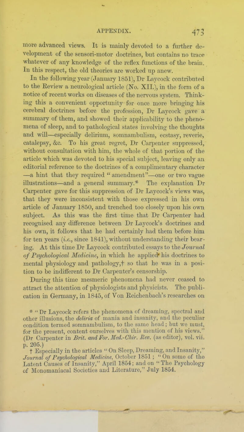 more advanced views. It is mainly devoted to a further de- velopment of the sensori-motor doctinnes, but contains no trace whatever of any knowledge of the reflex functions of the braui. In this respect, the old theories are worked up anew. In the following year (January 1851), Dr Laycock contributed to the Eeview a neurological article (No. XII.), in the form of a notice of recent works on diseases of the nervous systeTU. Think- ing this a convenient opportunity for once more bringmg his cerebral doctrines before the profession, Dr Laycock gave a summary of them, and showed their applicability to the pheno- mena of sleep, and to pathological states involving the thoughts and wLU—especially delirium, somnambulism, ecstasy, reverie, catalepsy, &c. To his great regret, Dr Carpenter suppressed, without consultation with him, the whole of that portion of the article which was devoted to his special subject, leaving only an editorial reference to the doctrmes of a complimentary character —a hint that they required  amendment—one or two vague illustrations—and a general summary.* The explanation Dr Carpenter gave for this suppression of Dr Laycock's views was, that they were inconsistent with those expressed in his ovni article of January 1850, and trenched too closely upon his own subject. As this was the first time that Dr Carpenter had recognised any difference between Dr Laycock's doctrines and his own, it follows that he had certamly had them before him for ten years (i.e., since 1841), without understanding their bear- ing. At this time Dr Laycock contributed essays to the Journal of Psychological Medicine, in which he applied' his doctrines to mental physiology and pathology,t so that he was in a posi- tion to be indifferent to Dr Carpenter's censorship. During this time mesmeric phenomena had never ceased to attract the attention of physiologists and physicists. The publi- cation in Germany, in 1845, of Von Keichenbacli's researches on *  Dr Laycock refers the phenomena of dreaming, spectral ami other illusions, the deliria of mania and insanity, and the peculiar condition termed somnambulism, to the same head; but we must, for the present, content ourselves with this mention of his views. (Dr Carpenter in Brit, and For. Med.-Chir. Rev. (as editor), vol. vii. p. 205.) t Especially in the articles  On Sleep, Dreaming, and Insanity, Journal of Psychological Medicine, October 1851 ;  On some of the Latent Causes of Insanity, April 1854; and on The Psychology of Monomaniacal Societies and Literature, July 1854.